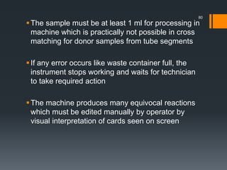 The sample must be at least 1 ml for processing in
machine which is practically not possible in cross
matching for donor samples from tube segments
If any error occurs like waste container full, the
instrument stops working and waits for technician
to take required action
The machine produces many equivocal reactions
which must be edited manually by operator by
visual interpretation of cards seen on screen
80
 