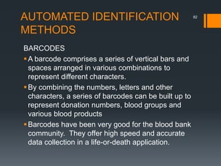 AUTOMATED IDENTIFICATION
METHODS
BARCODES
A barcode comprises a series of vertical bars and
spaces arranged in various combinations to
represent different characters.
By combining the numbers, letters and other
characters, a series of barcodes can be built up to
represent donation numbers, blood groups and
various blood products
Barcodes have been very good for the blood bank
community. They offer high speed and accurate
data collection in a life-or-death application.
82
 