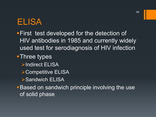ELISA
First test developed for the detection of
HIV antibodies in 1985 and currently widely
used test for serodiagnosis of HIV infection
Three types
Indirect ELISA
Competitive ELISA
Sandwich ELISA
Based on sandwich principle involving the use
of solid phase
84
 