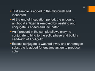 Test sample is added to the microwell and
incubated
At the end of incubation period, the unbound
antibody/ antigen is removed by washing and
conjugate is added and incubated
Ag if present in the sample allows enzyme
conjugate to bind to the solid phase and build a
sandwich of Ab-Ag-Ab
Excess conjugate is washed away and chromogen
substrate is added for enzyme action to produce
color
85
 