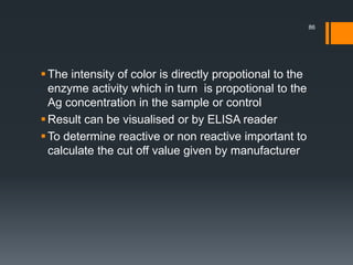 The intensity of color is directly propotional to the
enzyme activity which in turn is propotional to the
Ag concentration in the sample or control
Result can be visualised or by ELISA reader
To determine reactive or non reactive important to
calculate the cut off value given by manufacturer
86
 