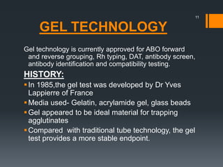 GEL TECHNOLOGY
Gel technology is currently approved for ABO forward
and reverse grouping, Rh typing, DAT, antibody screen,
antibody identification and compatibility testing.
HISTORY:
In 1985,the gel test was developed by Dr Yves
Lappierre of France
Media used- Gelatin, acrylamide gel, glass beads
Gel appeared to be ideal material for trapping
agglutinates
Compared with traditional tube technology, the gel
test provides a more stable endpoint.
11
 
