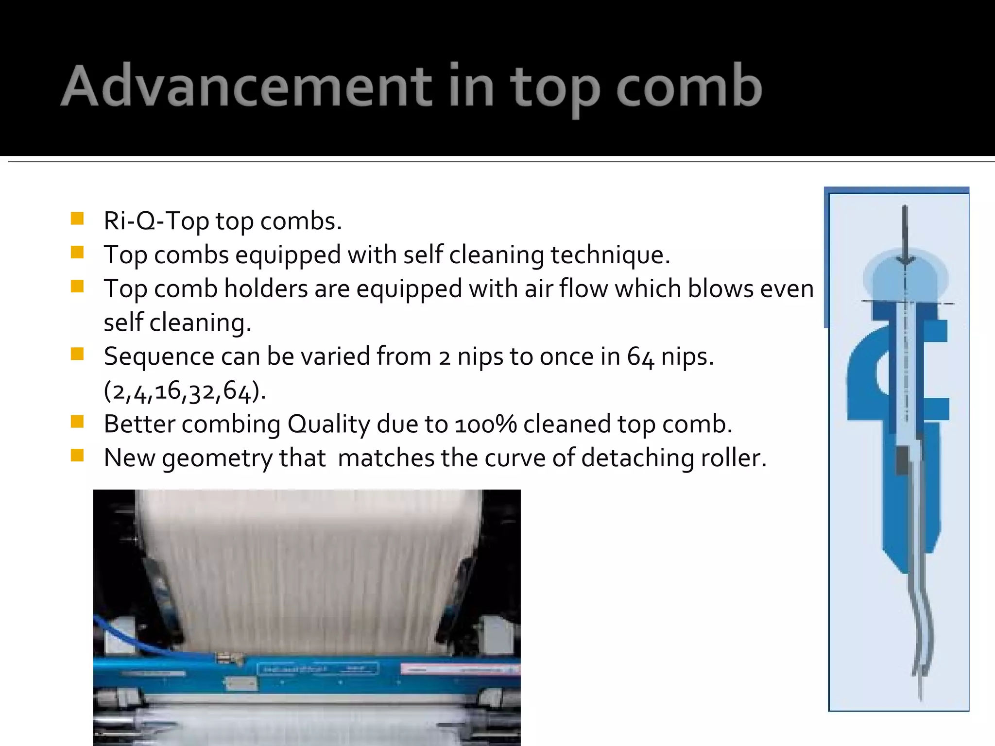  Ri-Q-Top top combs.
 Top combs equipped with self cleaning technique.
 Top comb holders are equipped with air flow which blows even air for
self cleaning.
 Sequence can be varied from 2 nips to once in 64 nips.
(2,4,16,32,64).
 Better combing Quality due to 100% cleaned top comb.
 New geometry that matches the curve of detaching roller.
 