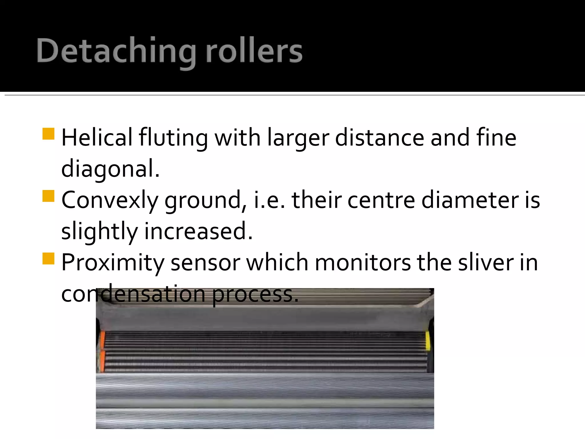  Helical fluting with larger distance and fine
diagonal.
 Convexly ground, i.e. their centre diameter is
slightly increased.
 Proximity sensor which monitors the sliver in
condensation process.
 