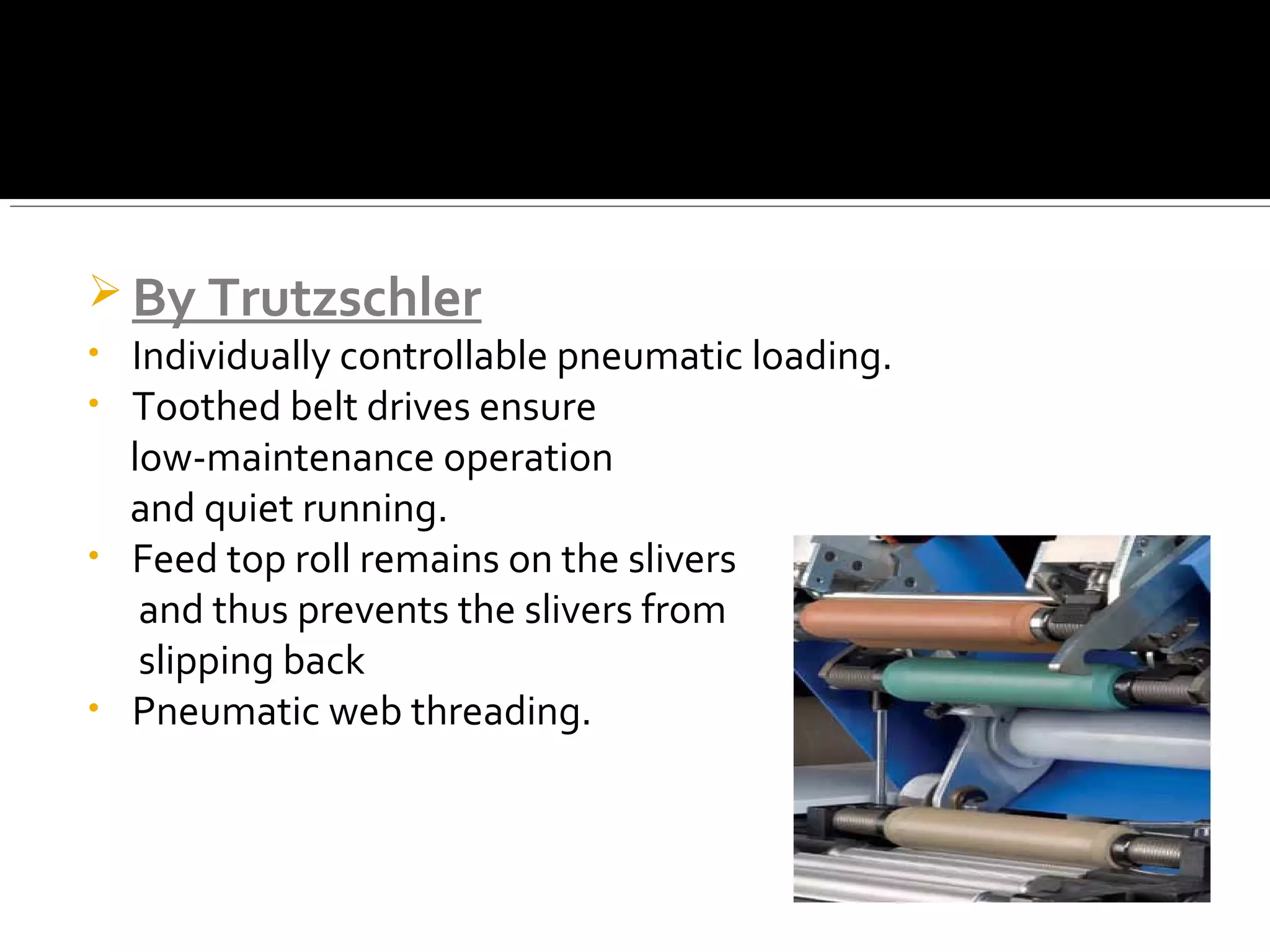  By Trutzschler
• Individually controllable pneumatic loading.
• Toothed belt drives ensure
low-maintenance operation
and quiet running.
• Feed top roll remains on the slivers
and thus prevents the slivers from
slipping back
• Pneumatic web threading.
 