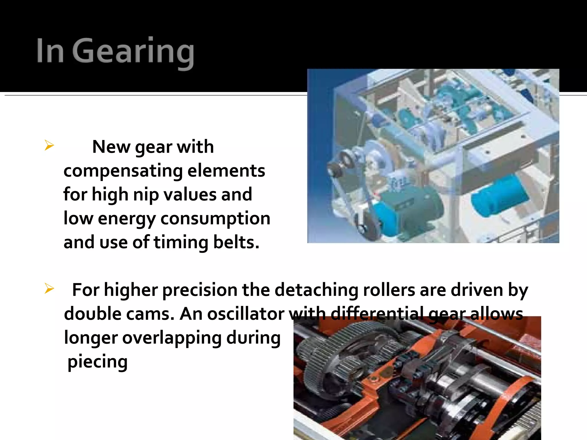  New gear with
compensating elements
for high nip values and
low energy consumption
and use of timing belts.
 For higher precision the detaching rollers are driven by
double cams. An oscillator with differential gear allows
longer overlapping during
piecing
 