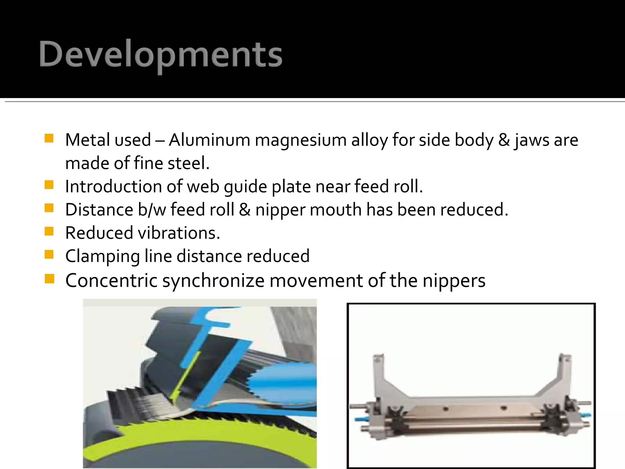  Metal used – Aluminum magnesium alloy for side body & jaws are
made of fine steel.
 Introduction of web guide plate near feed roll.
 Distance b/w feed roll & nipper mouth has been reduced.
 Reduced vibrations.
 Clamping line distance reduced
 Concentric synchronize movement of the nippers
 