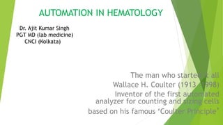 AUTOMATION IN HEMATOLOGY
The man who started it all
Wallace H. Coulter (1913 –1998)
Inventor of the first automated
analyzer for counting and sizing cells
based on his famous ‘Coulter Principle’
Dr. Ajit Kumar Singh
PGT MD (lab medicine)
CNCI (Kolkata)
 