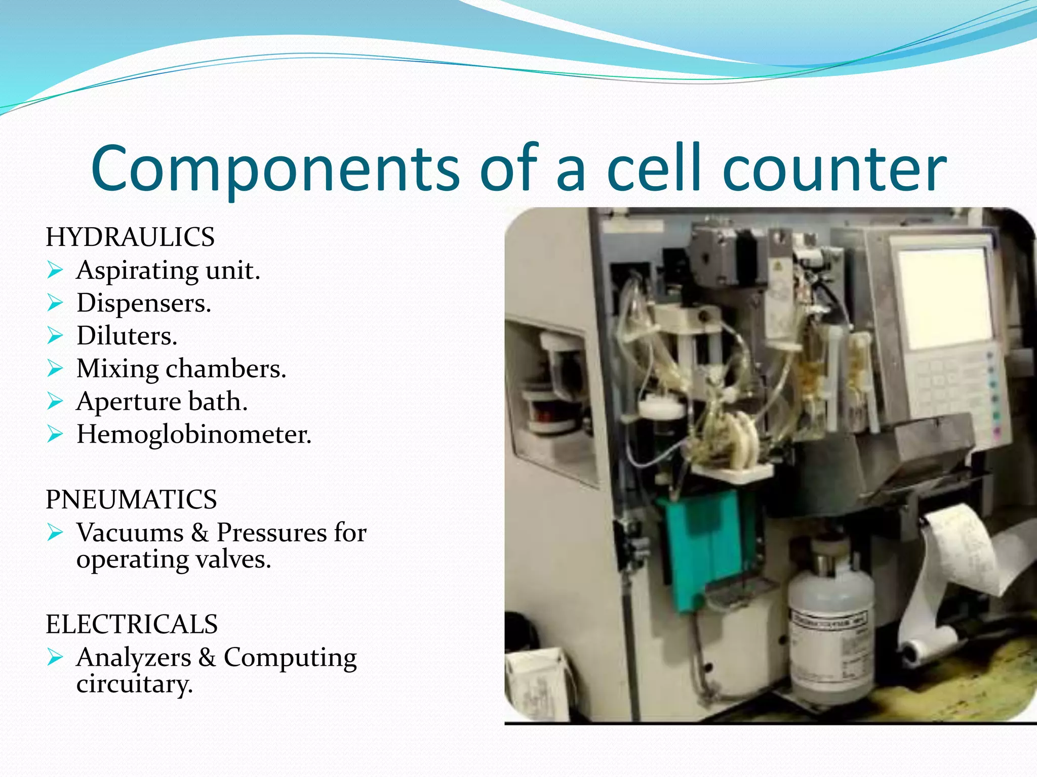 Components of a cell counter
HYDRAULICS
 Aspirating unit.
 Dispensers.
 Diluters.
 Mixing chambers.
 Aperture bath.
 Hemoglobinometer.
PNEUMATICS
 Vacuums & Pressures for
operating valves.
ELECTRICALS
 Analyzers & Computing
circuitary.
 
