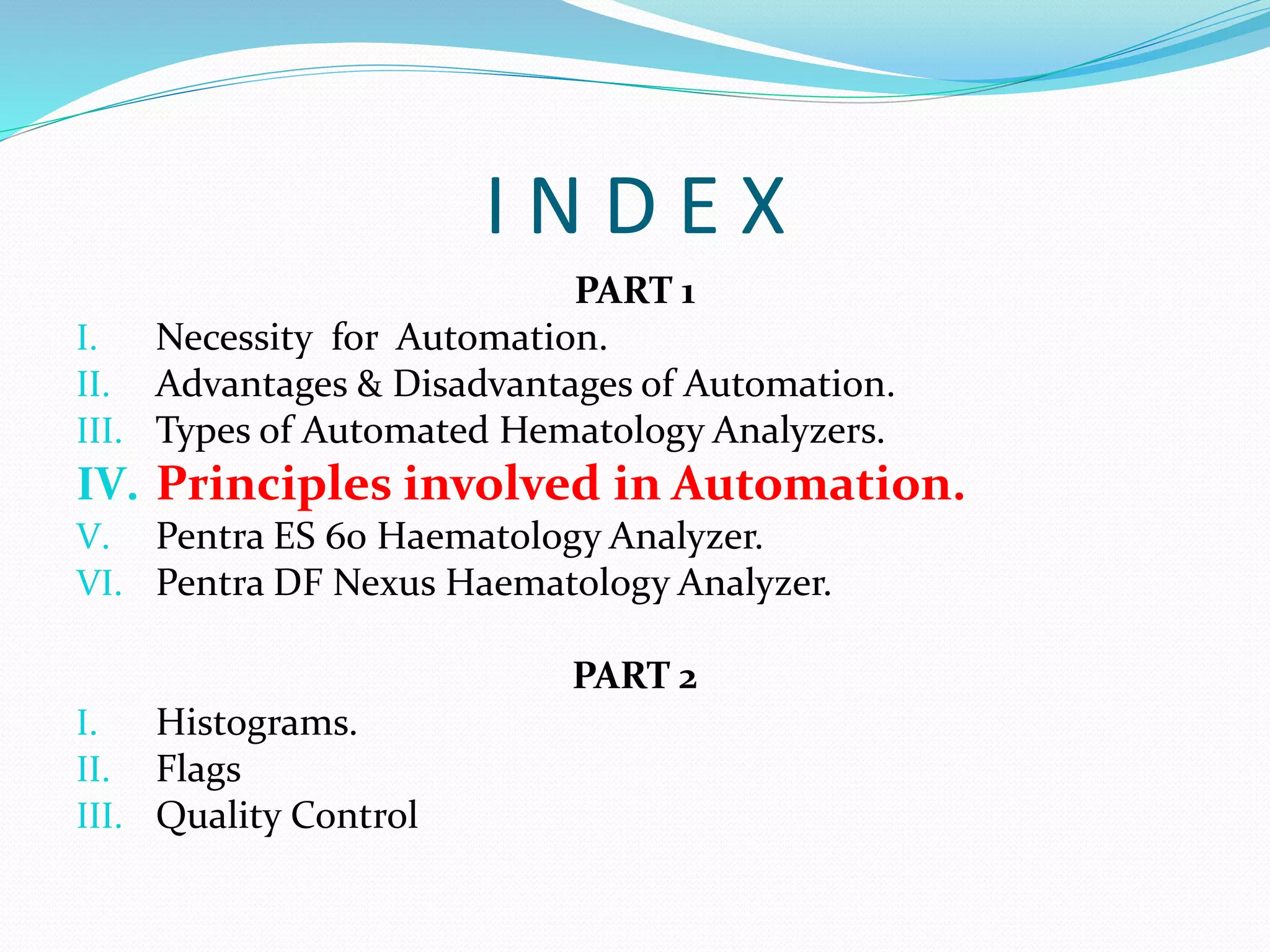 I N D E X
PART 1
I. Necessity for Automation.
II. Advantages & Disadvantages of Automation.
III. Types of Automated Hematology Analyzers.
IV. Principles involved in Automation.
V. Pentra ES 60 Haematology Analyzer.
VI. Pentra DF Nexus Haematology Analyzer.
PART 2
I. Histograms.
II. Flags
III. Quality Control
 