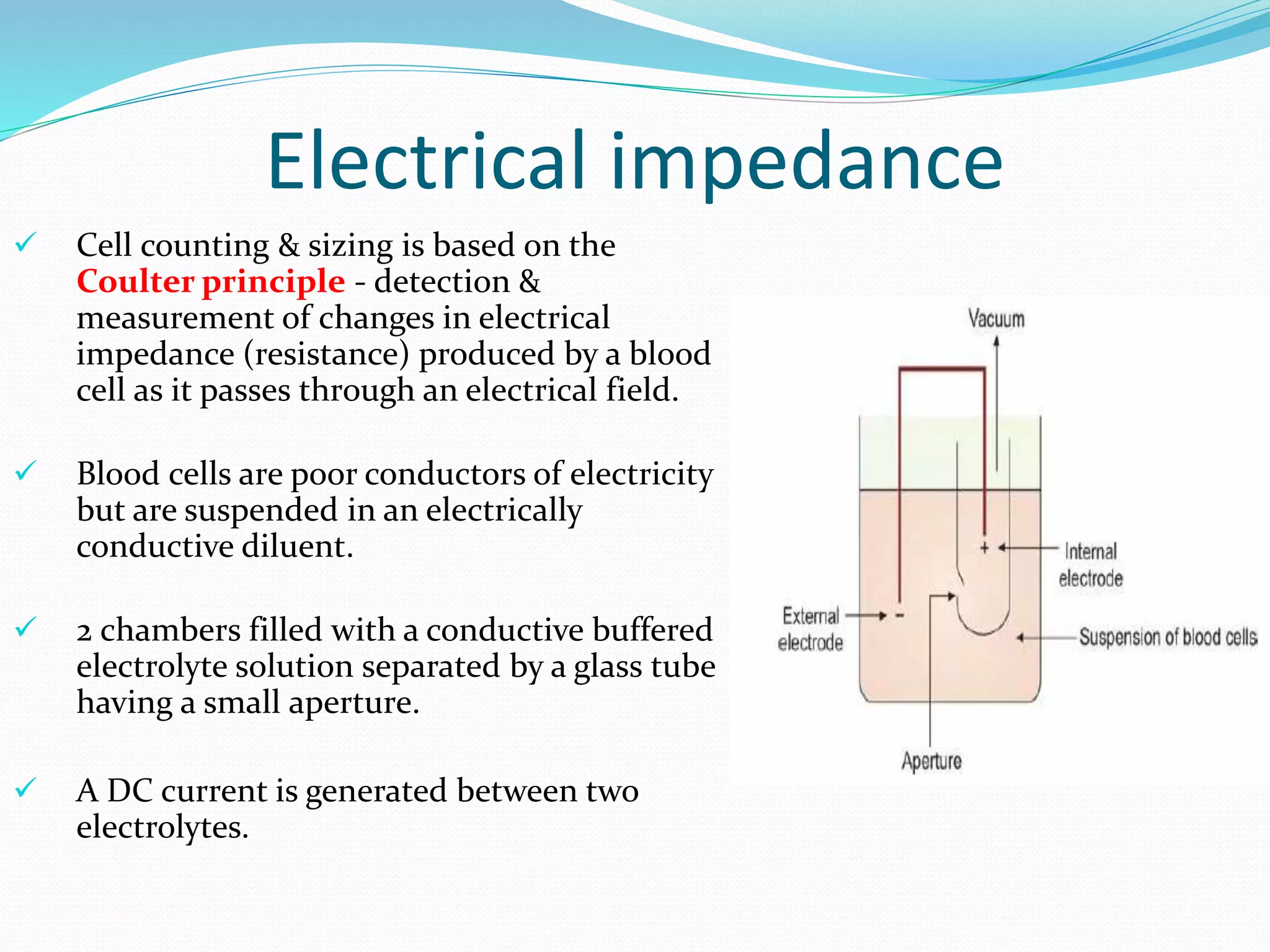Electrical impedance
 Cell counting & sizing is based on the
Coulter principle - detection &
measurement of changes in electrical
impedance (resistance) produced by a blood
cell as it passes through an electrical field.
 Blood cells are poor conductors of electricity
but are suspended in an electrically
conductive diluent.
 2 chambers filled with a conductive buffered
electrolyte solution separated by a glass tube
having a small aperture.
 A DC current is generated between two
electrolytes.
 