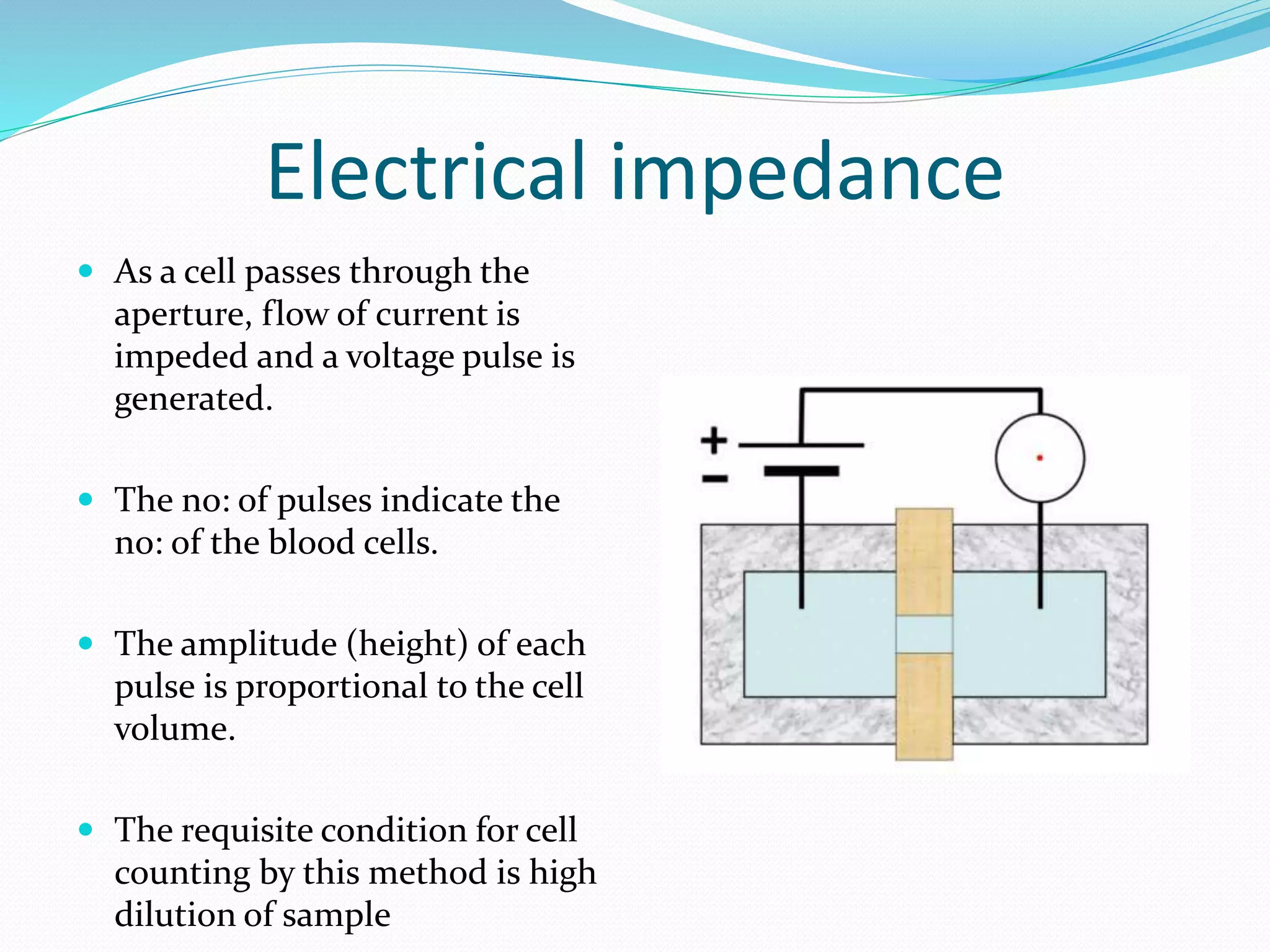 Electrical impedance
 As a cell passes through the
aperture, flow of current is
impeded and a voltage pulse is
generated.
 The no: of pulses indicate the
no: of the blood cells.
 The amplitude (height) of each
pulse is proportional to the cell
volume.
 The requisite condition for cell
counting by this method is high
dilution of sample
 