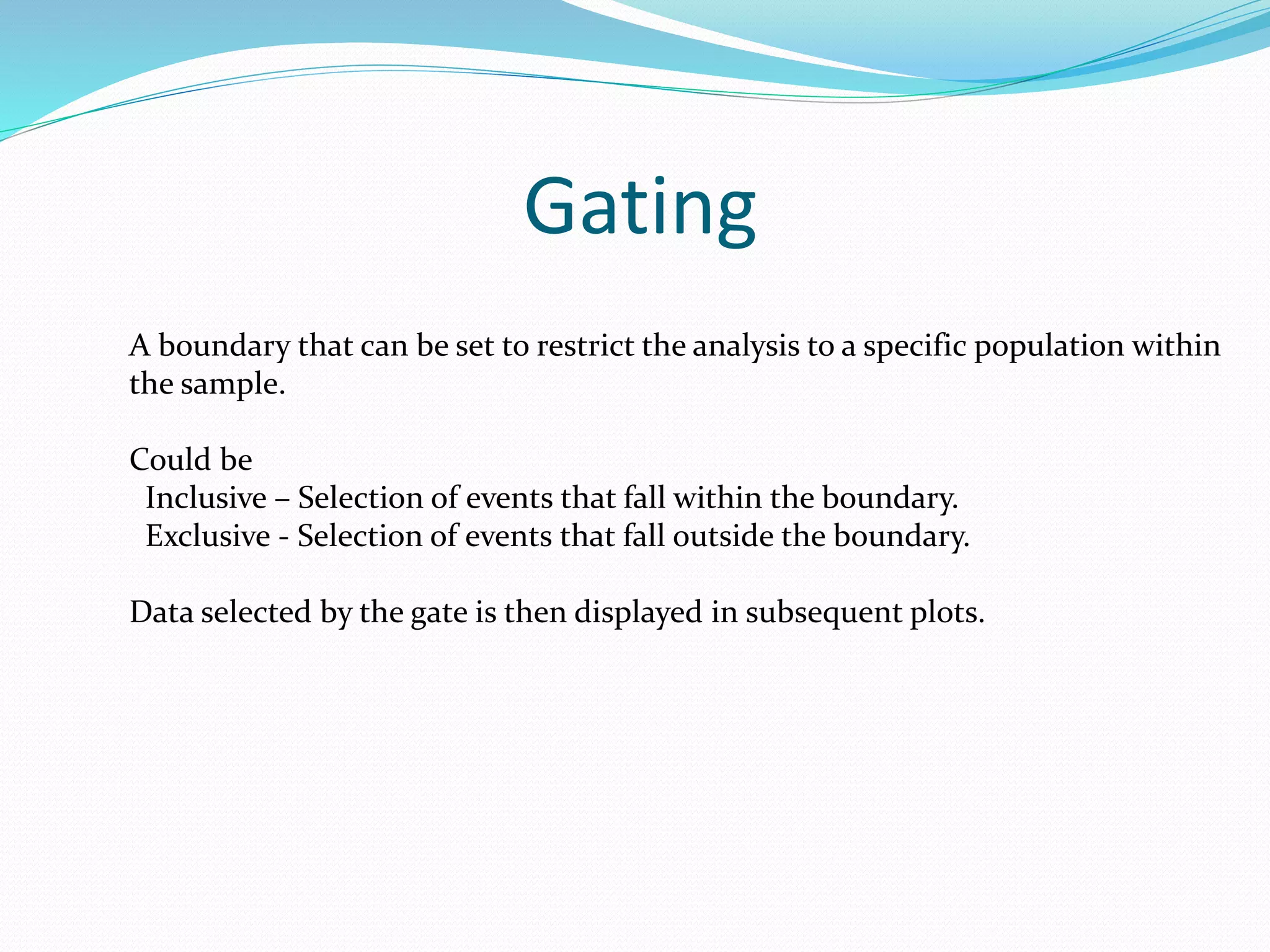Gating
A boundary that can be set to restrict the analysis to a specific population within
the sample.
Could be
Inclusive – Selection of events that fall within the boundary.
Exclusive - Selection of events that fall outside the boundary.
Data selected by the gate is then displayed in subsequent plots.
 