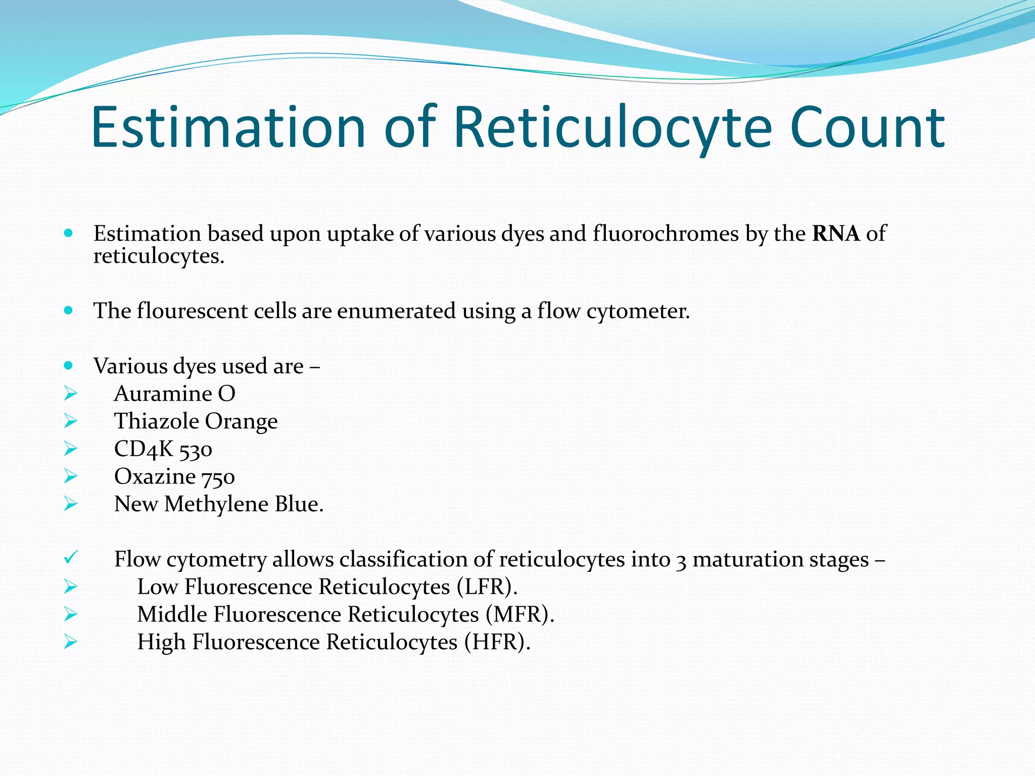 Estimation of Reticulocyte Count
 Estimation based upon uptake of various dyes and fluorochromes by the RNA of
reticulocytes.
 The flourescent cells are enumerated using a flow cytometer.
 Various dyes used are –
 Auramine O
 Thiazole Orange
 CD4K 530
 Oxazine 750
 New Methylene Blue.
 Flow cytometry allows classification of reticulocytes into 3 maturation stages –
 Low Fluorescence Reticulocytes (LFR).
 Middle Fluorescence Reticulocytes (MFR).
 High Fluorescence Reticulocytes (HFR).
 