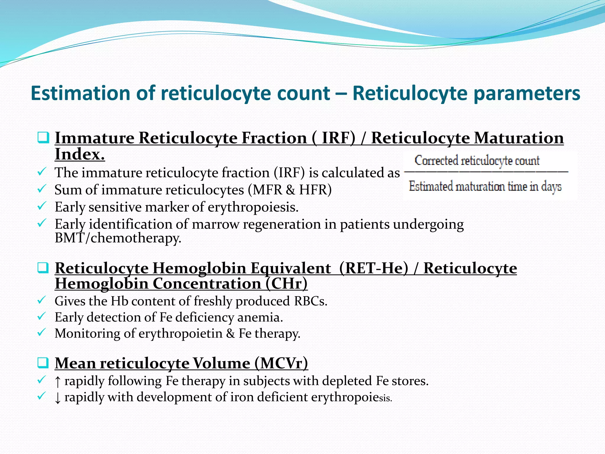 Estimation of reticulocyte count – Reticulocyte parameters
 Immature Reticulocyte Fraction ( IRF) / Reticulocyte Maturation
Index.
 The immature reticulocyte fraction (IRF) is calculated as
 Sum of immature reticulocytes (MFR & HFR)
 Early sensitive marker of erythropoiesis.
 Early identification of marrow regeneration in patients undergoing
BMT/chemotherapy.
 Reticulocyte Hemoglobin Equivalent (RET-He) / Reticulocyte
Hemoglobin Concentration (CHr)
 Gives the Hb content of freshly produced RBCs.
 Early detection of Fe deficiency anemia.
 Monitoring of erythropoietin & Fe therapy.
 Mean reticulocyte Volume (MCVr)
 ↑ rapidly following Fe therapy in subjects with depleted Fe stores.
 ↓ rapidly with development of iron deficient erythropoiesis.
 