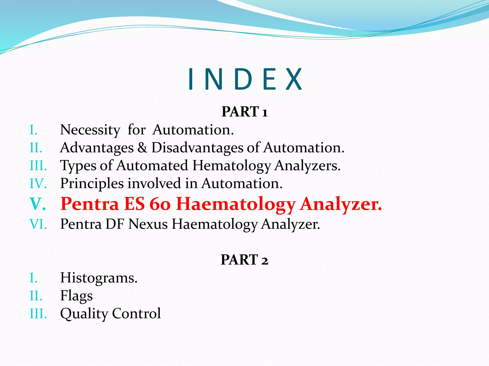 I N D E X
PART 1
I. Necessity for Automation.
II. Advantages & Disadvantages of Automation.
III. Types of Automated Hematology Analyzers.
IV. Principles involved in Automation.
V. Pentra ES 60 Haematology Analyzer.
VI. Pentra DF Nexus Haematology Analyzer.
PART 2
I. Histograms.
II. Flags
III. Quality Control
 