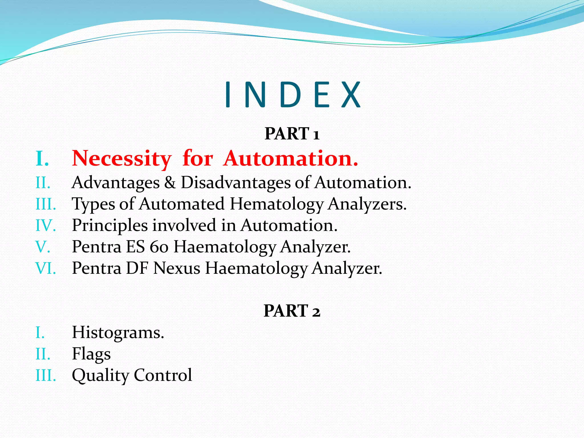 I N D E X
PART 1
I. Necessity for Automation.
II. Advantages & Disadvantages of Automation.
III. Types of Automated Hematology Analyzers.
IV. Principles involved in Automation.
V. Pentra ES 60 Haematology Analyzer.
VI. Pentra DF Nexus Haematology Analyzer.
PART 2
I. Histograms.
II. Flags
III. Quality Control
 