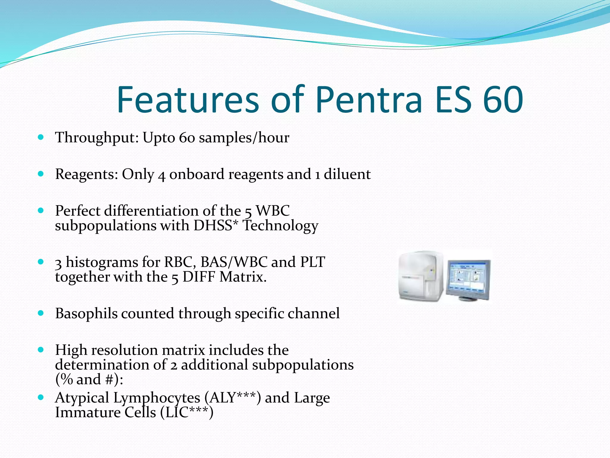 Features of Pentra ES 60
 Throughput: Upto 60 samples/hour
 Reagents: Only 4 onboard reagents and 1 diluent
 Perfect differentiation of the 5 WBC
subpopulations with DHSS* Technology
 3 histograms for RBC, BAS/WBC and PLT
together with the 5 DIFF Matrix.
 Basophils counted through specific channel
 High resolution matrix includes the
determination of 2 additional subpopulations
(% and #):
 Atypical Lymphocytes (ALY***) and Large
Immature Cells (LIC***)
 