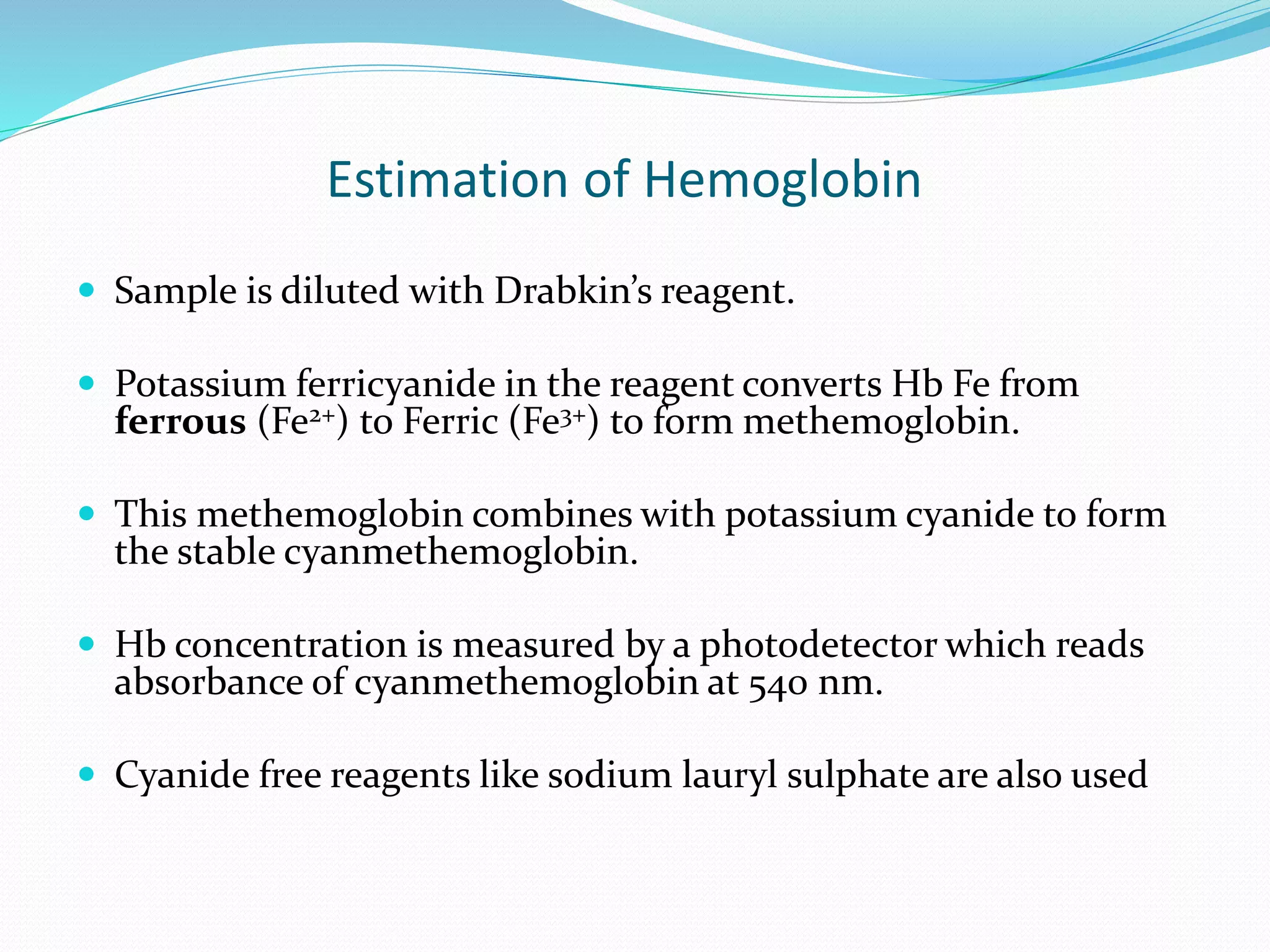 Estimation of Hemoglobin
 Sample is diluted with Drabkin’s reagent.
 Potassium ferricyanide in the reagent converts Hb Fe from
ferrous (Fe2+) to Ferric (Fe3+) to form methemoglobin.
 This methemoglobin combines with potassium cyanide to form
the stable cyanmethemoglobin.
 Hb concentration is measured by a photodetector which reads
absorbance of cyanmethemoglobin at 540 nm.
 Cyanide free reagents like sodium lauryl sulphate are also used
 