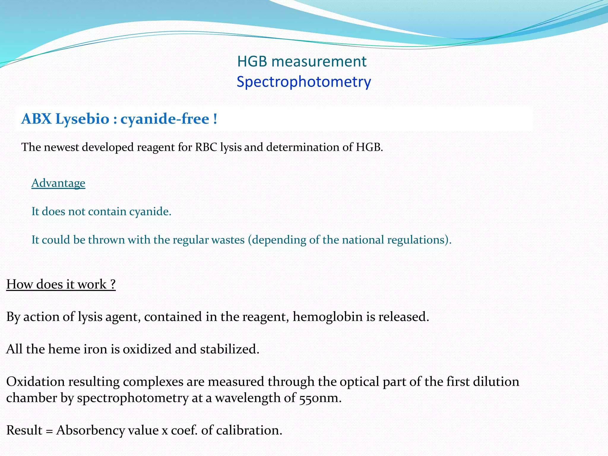 HGB measurement
Spectrophotometry
The newest developed reagent for RBC lysis and determination of HGB.
ABX Lysebio : cyanide-free !
How does it work ?
By action of lysis agent, contained in the reagent, hemoglobin is released.
All the heme iron is oxidized and stabilized.
Oxidation resulting complexes are measured through the optical part of the first dilution
chamber by spectrophotometry at a wavelength of 550nm.
Result = Absorbency value x coef. of calibration.
Advantage
It does not contain cyanide.
It could be thrown with the regular wastes (depending of the national regulations).
 