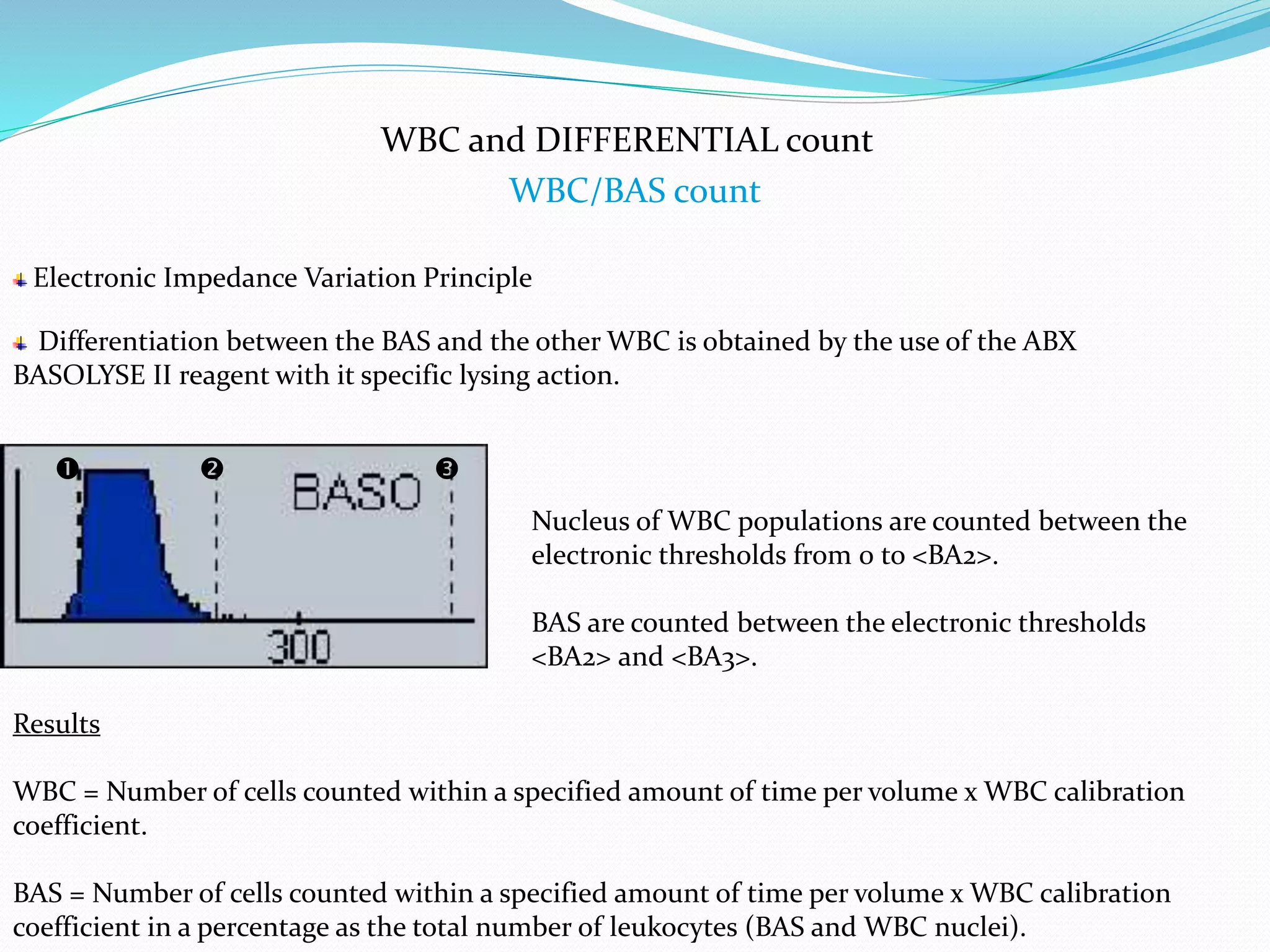 WBC and DIFFERENTIAL count
WBC/BAS count
Electronic Impedance Variation Principle
 
Differentiation between the BAS and the other WBC is obtained by the use of the ABX
BASOLYSE II reagent with it specific lysing action.
Nucleus of WBC populations are counted between the
electronic thresholds from 0 to <BA2>.
BAS are counted between the electronic thresholds
<BA2> and <BA3>.
Results
WBC = Number of cells counted within a specified amount of time per volume x WBC calibration
coefficient.
BAS = Number of cells counted within a specified amount of time per volume x WBC calibration
coefficient in a percentage as the total number of leukocytes (BAS and WBC nuclei).
 