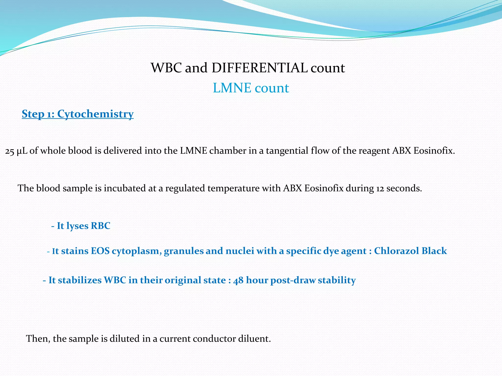 WBC and DIFFERENTIAL count
LMNE count
- It stabilizes WBC in their original state : 48 hour post-draw stability
Step 1: Cytochemistry
25 μL of whole blood is delivered into the LMNE chamber in a tangential flow of the reagent ABX Eosinofix.
The blood sample is incubated at a regulated temperature with ABX Eosinofix during 12 seconds.
- It lyses RBC
- It stains EOS cytoplasm, granules and nuclei with a specific dye agent : Chlorazol Black
Then, the sample is diluted in a current conductor diluent.
 