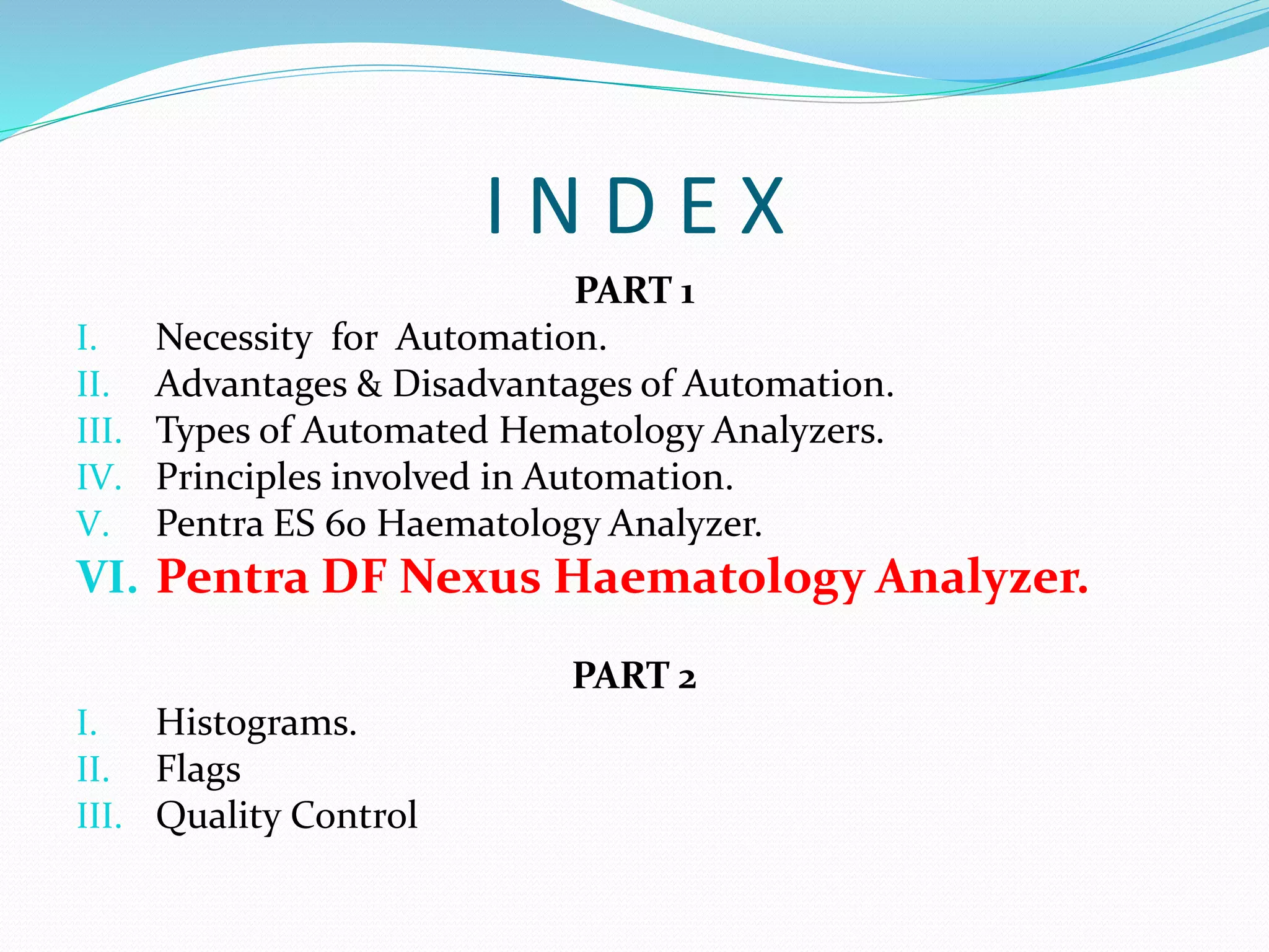 I N D E X
PART 1
I. Necessity for Automation.
II. Advantages & Disadvantages of Automation.
III. Types of Automated Hematology Analyzers.
IV. Principles involved in Automation.
V. Pentra ES 60 Haematology Analyzer.
VI. Pentra DF Nexus Haematology Analyzer.
PART 2
I. Histograms.
II. Flags
III. Quality Control
 