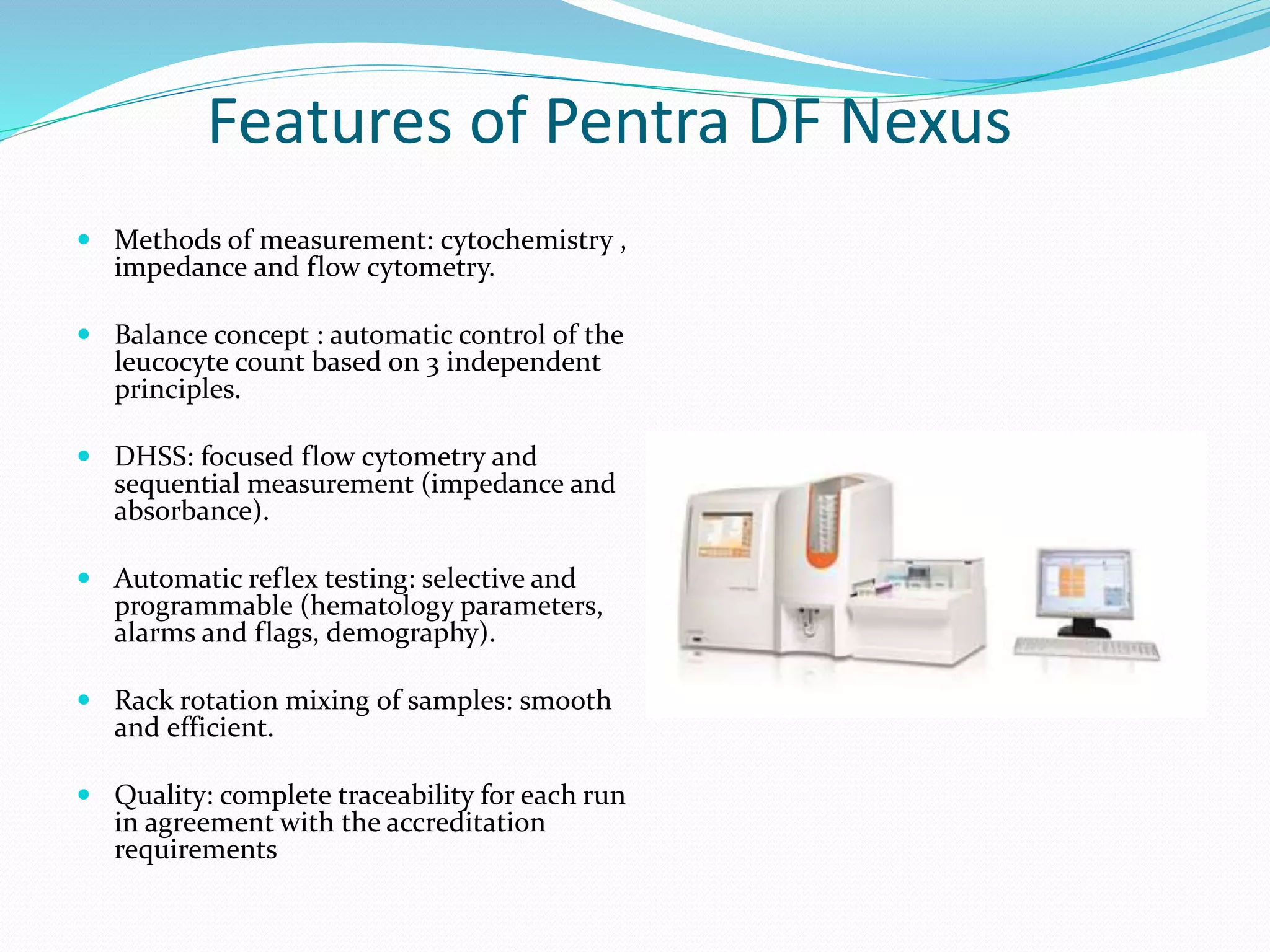 Features of Pentra DF Nexus
 Methods of measurement: cytochemistry ,
impedance and flow cytometry.
 Balance concept : automatic control of the
leucocyte count based on 3 independent
principles.
 DHSS: focused flow cytometry and
sequential measurement (impedance and
absorbance).
 Automatic reflex testing: selective and
programmable (hematology parameters,
alarms and flags, demography).
 Rack rotation mixing of samples: smooth
and efficient.
 Quality: complete traceability for each run
in agreement with the accreditation
requirements
 