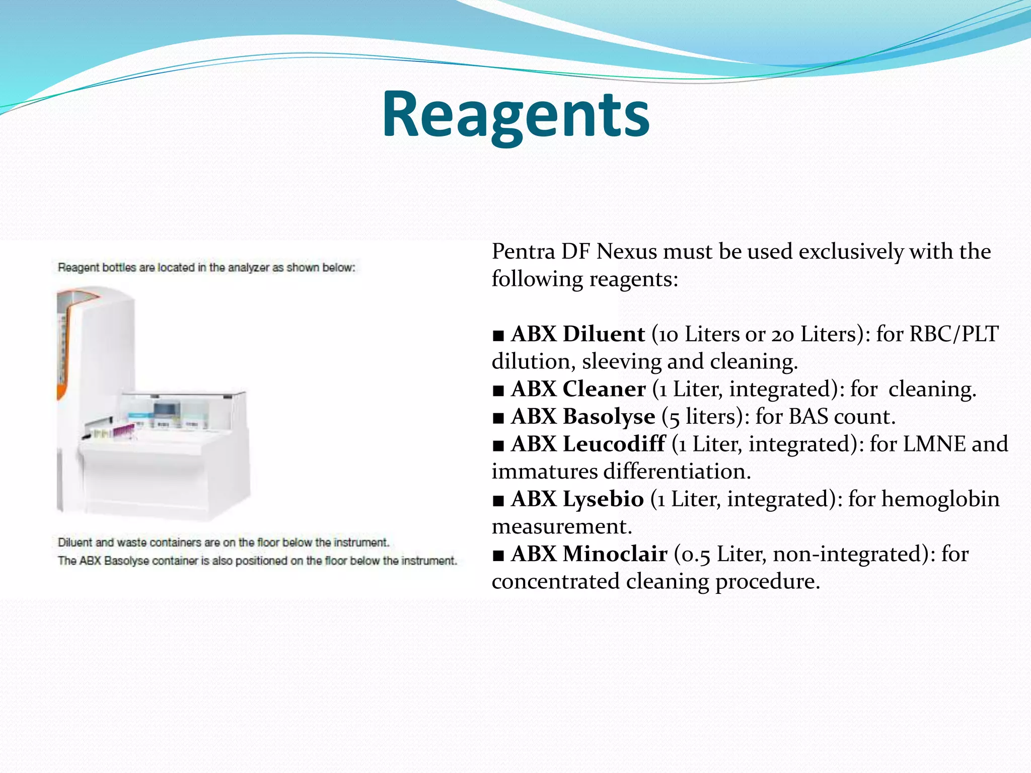 Reagents
Pentra DF Nexus must be used exclusively with the
following reagents:
■ ABX Diluent (10 Liters or 20 Liters): for RBC/PLT
dilution, sleeving and cleaning.
■ ABX Cleaner (1 Liter, integrated): for cleaning.
■ ABX Basolyse (5 liters): for BAS count.
■ ABX Leucodiff (1 Liter, integrated): for LMNE and
immatures differentiation.
■ ABX Lysebio (1 Liter, integrated): for hemoglobin
measurement.
■ ABX Minoclair (0.5 Liter, non-integrated): for
concentrated cleaning procedure.
 
