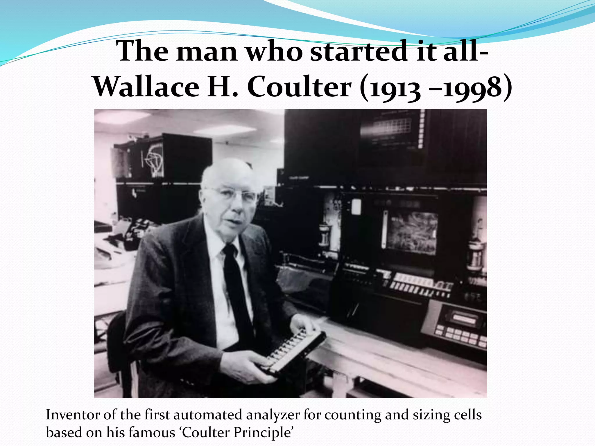 Inventor of the first automated analyzer for counting and sizing cells
based on his famous ‘Coulter Principle’
The man who started it all-
Wallace H. Coulter (1913 –1998)
 