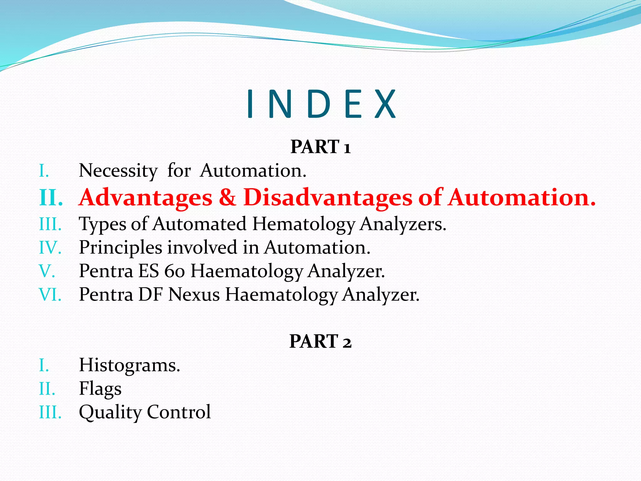 I N D E X
PART 1
I. Necessity for Automation.
II. Advantages & Disadvantages of Automation.
III. Types of Automated Hematology Analyzers.
IV. Principles involved in Automation.
V. Pentra ES 60 Haematology Analyzer.
VI. Pentra DF Nexus Haematology Analyzer.
PART 2
I. Histograms.
II. Flags
III. Quality Control
 