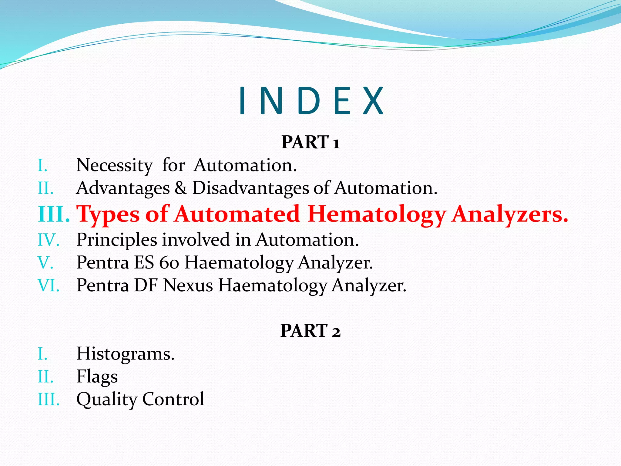 I N D E X
PART 1
I. Necessity for Automation.
II. Advantages & Disadvantages of Automation.
III. Types of Automated Hematology Analyzers.
IV. Principles involved in Automation.
V. Pentra ES 60 Haematology Analyzer.
VI. Pentra DF Nexus Haematology Analyzer.
PART 2
I. Histograms.
II. Flags
III. Quality Control
 