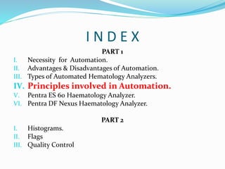 I N D E X
PART 1
I. Necessity for Automation.
II. Advantages & Disadvantages of Automation.
III. Types of Automated Hematology Analyzers.
IV. Principles involved in Automation.
V. Pentra ES 60 Haematology Analyzer.
VI. Pentra DF Nexus Haematology Analyzer.
PART 2
I. Histograms.
II. Flags
III. Quality Control
 
