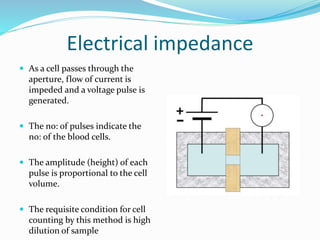 Electrical impedance
 As a cell passes through the
aperture, flow of current is
impeded and a voltage pulse is
generated.
 The no: of pulses indicate the
no: of the blood cells.
 The amplitude (height) of each
pulse is proportional to the cell
volume.
 The requisite condition for cell
counting by this method is high
dilution of sample
 