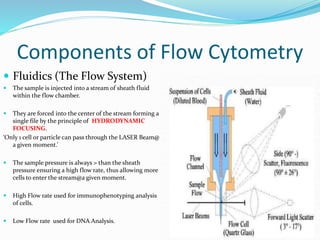 Components of Flow Cytometry
 Fluidics (The Flow System)
 The sample is injected into a stream of sheath fluid
within the flow chamber.
 They are forced into the center of the stream forming a
single file by the principle of HYDRODYNAMIC
FOCUSING.
‘Only 1 cell or particle can pass through the LASER Beam@
a given moment.’
 The sample pressure is always > than the sheath
pressure ensuring a high flow rate, thus allowing more
cells to enter the stream@a given moment.
 High Flow rate used for immunophenotyping analysis
of cells.
 Low Flow rate used for DNA Analysis.
 