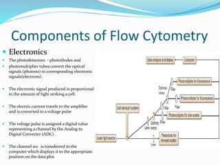 Components of Flow Cytometry
 Electronics
 The photodetectors - photodiodes and
 photomultiplier tubes convert the optical
signals (photons) to corresponding electronic
signals(electrons).
 The electronic signal produced is proportional
to the amount of light striking a cell.
 The electric current travels to the amplifier
and is converted to a voltage pulse
 The voltage pulse is assigned a digital value
representing a channel by the Analog-to
Digital Converter (ADC) .
 The channel no: is transferred to the
computer which displays it to the appropriate
position on the data plot.
 