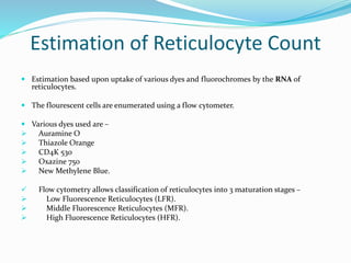 Estimation of Reticulocyte Count
 Estimation based upon uptake of various dyes and fluorochromes by the RNA of
reticulocytes.
 The flourescent cells are enumerated using a flow cytometer.
 Various dyes used are –
 Auramine O
 Thiazole Orange
 CD4K 530
 Oxazine 750
 New Methylene Blue.
 Flow cytometry allows classification of reticulocytes into 3 maturation stages –
 Low Fluorescence Reticulocytes (LFR).
 Middle Fluorescence Reticulocytes (MFR).
 High Fluorescence Reticulocytes (HFR).
 