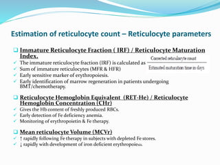 Estimation of reticulocyte count – Reticulocyte parameters
 Immature Reticulocyte Fraction ( IRF) / Reticulocyte Maturation
Index.
 The immature reticulocyte fraction (IRF) is calculated as
 Sum of immature reticulocytes (MFR & HFR)
 Early sensitive marker of erythropoiesis.
 Early identification of marrow regeneration in patients undergoing
BMT/chemotherapy.
 Reticulocyte Hemoglobin Equivalent (RET-He) / Reticulocyte
Hemoglobin Concentration (CHr)
 Gives the Hb content of freshly produced RBCs.
 Early detection of Fe deficiency anemia.
 Monitoring of erythropoietin & Fe therapy.
 Mean reticulocyte Volume (MCVr)
 ↑ rapidly following Fe therapy in subjects with depleted Fe stores.
 ↓ rapidly with development of iron deficient erythropoiesis.
 