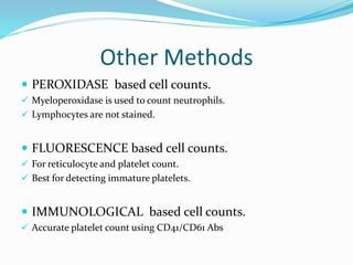 Other Methods
 PEROXIDASE based cell counts.
 Myeloperoxidase is used to count neutrophils.
 Lymphocytes are not stained.
 FLUORESCENCE based cell counts.
 For reticulocyte and platelet count.
 Best for detecting immature platelets.
 IMMUNOLOGICAL based cell counts.
 Accurate platelet count using CD41/CD61 Abs
 