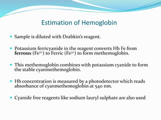Estimation of Hemoglobin
 Sample is diluted with Drabkin’s reagent.
 Potassium ferricyanide in the reagent converts Hb Fe from
ferrous (Fe2+) to Ferric (Fe3+) to form methemoglobin.
 This methemoglobin combines with potassium cyanide to form
the stable cyanmethemoglobin.
 Hb concentration is measured by a photodetector which reads
absorbance of cyanmethemoglobin at 540 nm.
 Cyanide free reagents like sodium lauryl sulphate are also used
 