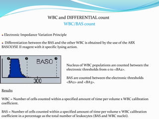 WBC and DIFFERENTIAL count
WBC/BAS count
Electronic Impedance Variation Principle
 
Differentiation between the BAS and the other WBC is obtained by the use of the ABX
BASOLYSE II reagent with it specific lysing action.
Nucleus of WBC populations are counted between the
electronic thresholds from 0 to <BA2>.
BAS are counted between the electronic thresholds
<BA2> and <BA3>.
Results
WBC = Number of cells counted within a specified amount of time per volume x WBC calibration
coefficient.
BAS = Number of cells counted within a specified amount of time per volume x WBC calibration
coefficient in a percentage as the total number of leukocytes (BAS and WBC nuclei).
 