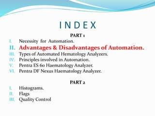 I N D E X
PART 1
I. Necessity for Automation.
II. Advantages & Disadvantages of Automation.
III. Types of Automated Hematology Analyzers.
IV. Principles involved in Automation.
V. Pentra ES 60 Haematology Analyzer.
VI. Pentra DF Nexus Haematology Analyzer.
PART 2
I. Histograms.
II. Flags
III. Quality Control
 