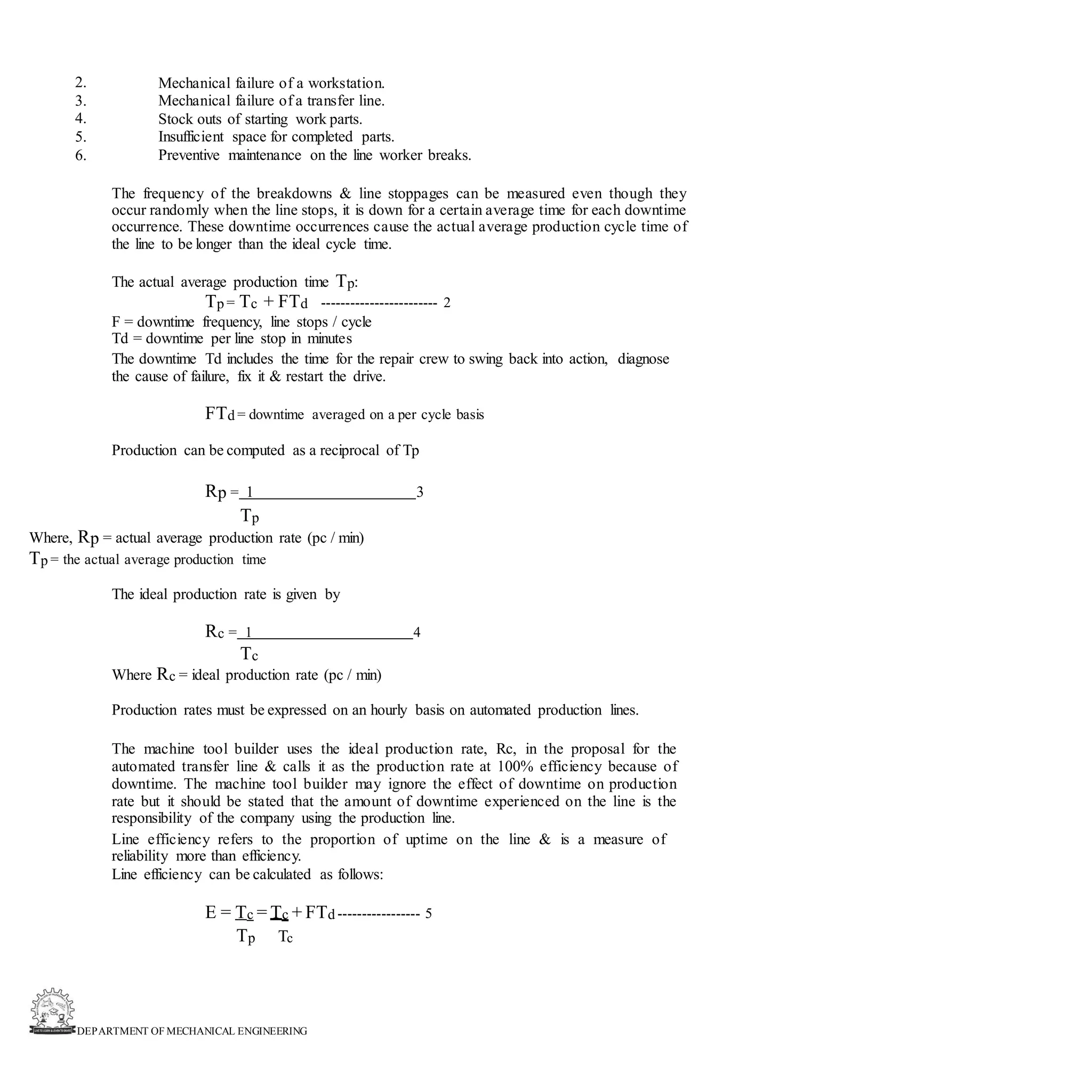 DEPARTMENT OF MECHANICAL ENGINEERING
2.
3.
4.
5.
6.
Mechanical failure of a workstation.
Mechanical failure of a transfer line.
Stock outs of starting work parts.
Insufficient space for completed parts.
Preventive maintenance on the line worker breaks.
The frequency of the breakdowns & line stoppages can be measured even though they
occur randomly when the line stops, it is down for a certain average time for each downtime
occurrence. These downtime occurrences cause the actual average production cycle time of
the line to be longer than the ideal cycle time.
The actual average production time Tp:
Tp = Tc + FTd ------------------------ 2
F = downtime frequency, line stops / cycle
Td = downtime per line stop in minutes
The downtime Td includes the time for the repair crew to swing back into action, diagnose
the cause of failure, fix it & restart the drive.
FTd = downtime averaged on a per cycle basis
Production can be computed as a reciprocal of Tp
Rp = 1 3
Tp
Where, Rp = actual average production rate (pc / min)
Tp = the actual average production time
The ideal production rate is given by
Rc = 1 4
Tc
Where Rc = ideal production rate (pc / min)
Production rates must be expressed on an hourly basis on automated production lines.
The machine tool builder uses the ideal production rate, Rc, in the proposal for the
automated transfer line & calls it as the production rate at 100% efficiency because of
downtime. The machine tool builder may ignore the effect of downtime on production
rate but it should be stated that the amount of downtime experienced on the line is the
responsibility of the company using the production line.
Line efficiency refers to the proportion of uptime on the line & is a measure of
reliability more than efficiency.
Line efficiency can be calculated as follows:
E = Tc = Tc + FTd ----------------- 5
Tp Tc
 