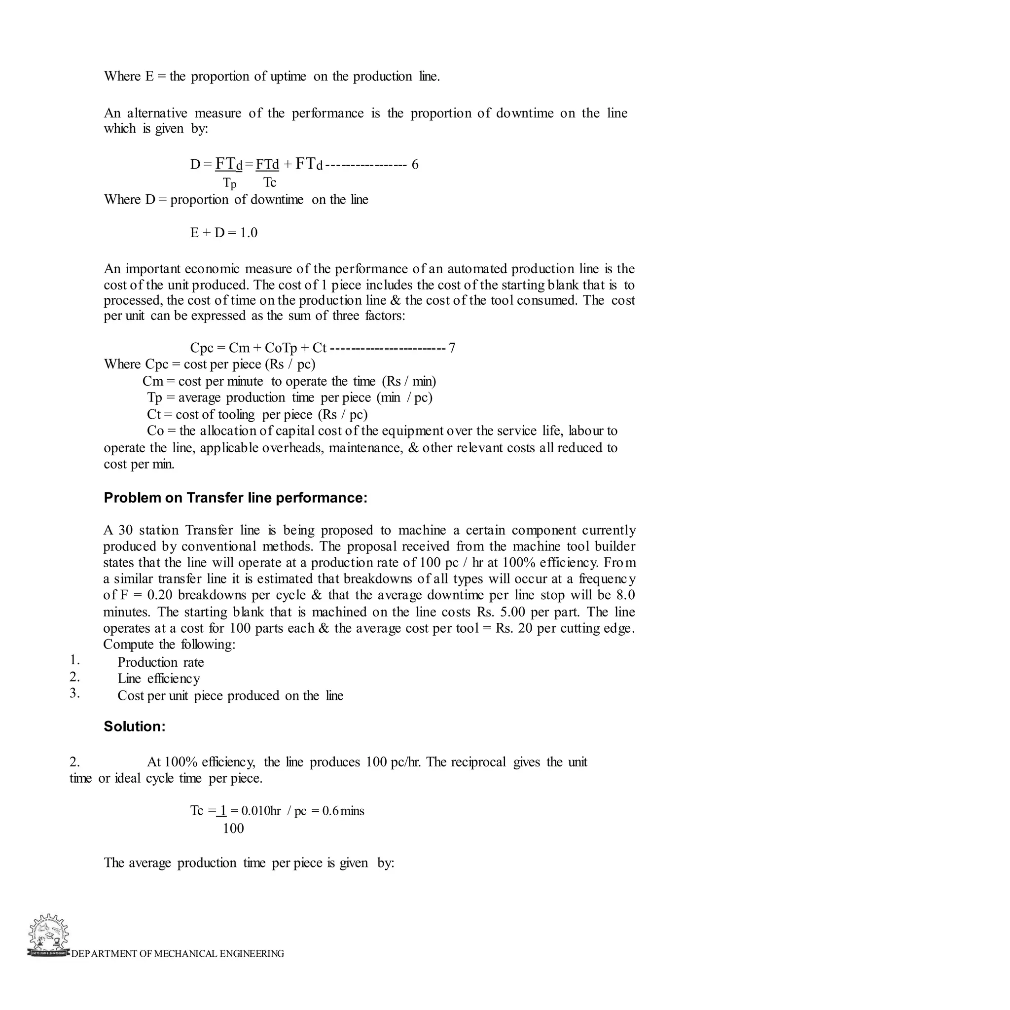DEPARTMENT OF MECHANICAL ENGINEERING
Where E = the proportion of uptime on the production line.
An alternative measure of the performance is the proportion of downtime on the line
which is given by:
D = FTd = FTd + FTd ----------------- 6
Tp Tc
Where D = proportion of downtime on the line
E + D = 1.0
An important economic measure of the performance of an automated production line is the
cost of the unit produced. The cost of 1 piece includes the cost of the starting blank that is to
processed, the cost of time on the production line & the cost of the tool consumed. The cost
per unit can be expressed as the sum of three factors:
Cpc = Cm + CoTp + Ct ------------------------ 7
Where Cpc = cost per piece (Rs / pc)
Cm = cost per minute to operate the time (Rs / min)
Tp = average production time per piece (min / pc)
Ct = cost of tooling per piece (Rs / pc)
Co = the allocation of capital cost of the equipment over the service life, labour to
operate the line, applicable overheads, maintenance, & other relevant costs all reduced to
cost per min.
Problem on Transfer line performance:
A 30 station Transfer line is being proposed to machine a certain component currently
produced by conventional methods. The proposal received from the machine tool builder
states that the line will operate at a production rate of 100 pc / hr at 100% efficiency. From
a similar transfer line it is estimated that breakdowns of all types will occur at a frequency
of F = 0.20 breakdowns per cycle & that the average downtime per line stop will be 8.0
minutes. The starting blank that is machined on the line costs Rs. 5.00 per part. The line
operates at a cost for 100 parts each & the average cost per tool = Rs. 20 per cutting edge.
Compute the following:
Production rate
Line efficiency
Cost per unit piece produced on the line
1.
2.
3.
Solution:
2. At 100% efficiency, the line produces 100 pc/hr. The reciprocal gives the unit
time or ideal cycle time per piece.
Tc = 1 = 0.010hr / pc = 0.6mins
100
The average production time per piece is given by:
 