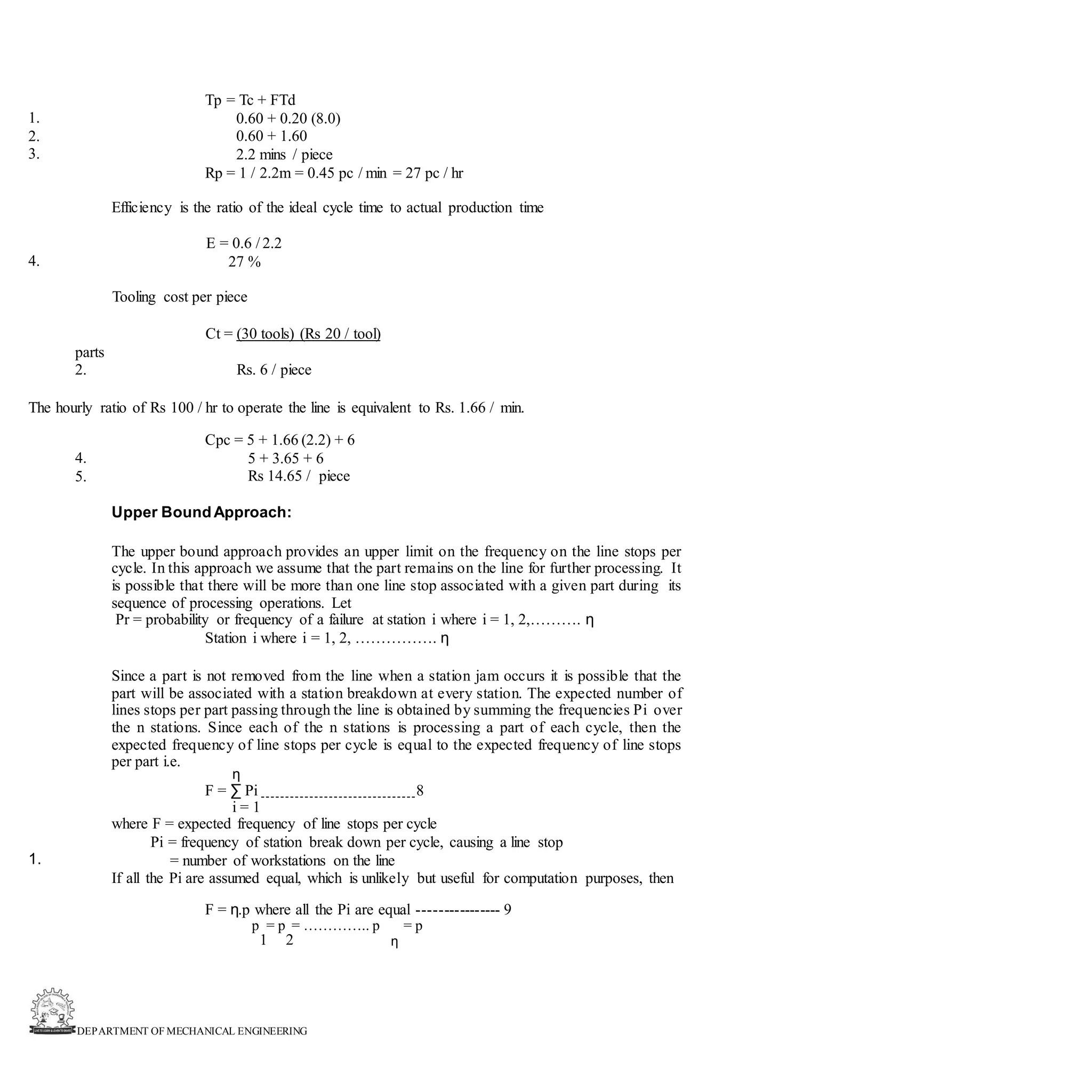 DEPARTMENT OF MECHANICAL ENGINEERING
Tp = Tc + FTd
0.60 + 0.20 (8.0)
0.60 + 1.60
2.2 mins / piece
Rp = 1 / 2.2m = 0.45 pc / min = 27 pc / hr
1.
2.
3.
Efficiency is the ratio of the ideal cycle time to actual production time
E = 0.6 / 2.2
27 %
4.
Tooling cost per piece
Ct = (30 tools) (Rs 20 / tool)
parts
2. Rs. 6 / piece
The hourly ratio of Rs 100 / hr to operate the line is equivalent to Rs. 1.66 / min.
Cpc = 5 + 1.66 (2.2) + 6
5 + 3.65 + 6
Rs 14.65 / piece
4.
5.
Upper BoundApproach:
The upper bound approach provides an upper limit on the frequency on the line stops per
cycle. In this approach we assume that the part remains on the line for further processing. It
is possible that there will be more than one line stop associated with a given part during its
sequence of processing operations. Let
Pr = probability or frequency of a failure at station i where i = 1, 2,………. η
Station i where i = 1, 2, ……………. η
Since a part is not removed from the line when a station jam occurs it is possible that the
part will be associated with a station breakdown at every station. The expected number of
lines stops per part passing through the line is obtained by summing the frequencies Pi over
the n stations. Since each of the n stations is processing a part of each cycle, then the
expected frequency of line stops per cycle is equal to the expected frequency of line stops
per part i.e.
η
F = ∑ Pi 8
i = 1
where F = expected frequency of line stops per cycle
Pi = frequency of station break down per cycle, causing a line stop
= number of workstations on the line
If all the Pi are assumed equal, which is unlikely but useful for computation purposes, then
1.
F = η.p where all the Pi are equal ---------------- 9
p = p = ………….. p = p
1 2 η
 