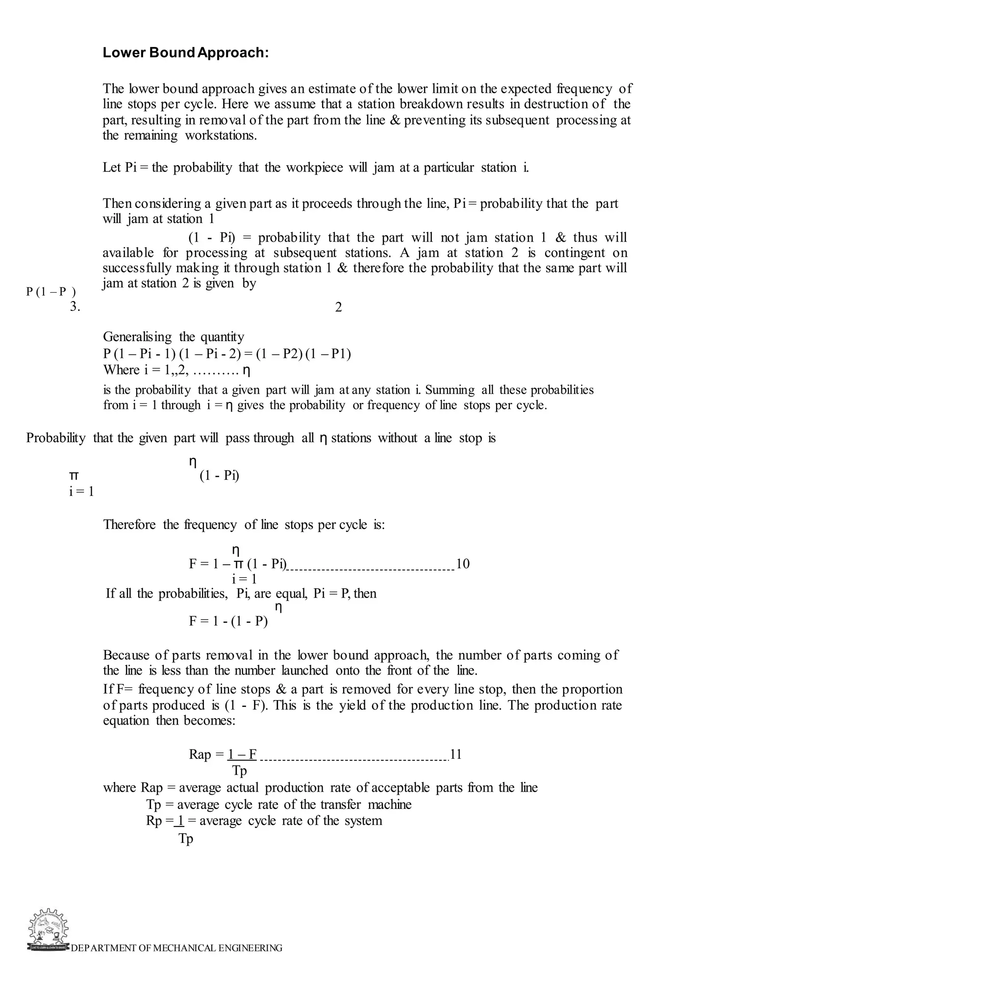 DEPARTMENT OF MECHANICAL ENGINEERING
Lower BoundApproach:
The lower bound approach gives an estimate of the lower limit on the expected frequency of
line stops per cycle. Here we assume that a station breakdown results in destruction of the
part, resulting in removal of the part from the line & preventing its subsequent processing at
the remaining workstations.
Let Pi = the probability that the workpiece will jam at a particular station i.
Then considering a given part as it proceeds through the line, Pi = probability that the part
will jam at station 1
(1 - Pi) = probability that the part will not jam station 1 & thus will
available for processing at subsequent stations. A jam at station 2 is contingent on
successfully making it through station 1 & therefore the probability that the same part will
jam at station 2 is given by
2
P (1 – P )
3.
Generalising the quantity
P (1 – Pi - 1) (1 – Pi - 2) = (1 – P2) (1 – P1)
Where i = 1,,2, ………. η
is the probability that a given part will jam at any station i. Summing all these probabilities
from i = 1 through i = η gives the probability or frequency of line stops per cycle.
Probability that the given part will pass through all η stations without a line stop is
η
π (1 - Pi)
i = 1
Therefore the frequency of line stops per cycle is:
η
F = 1 – π (1 - Pi) 10
i = 1
If all the probabilities, Pi, are equal, Pi = P, then
η
F = 1 - (1 - P)
Because of parts removal in the lower bound approach, the number of parts coming of
the line is less than the number launched onto the front of the line.
If F= frequency of line stops & a part is removed for every line stop, then the proportion
of parts produced is (1 - F). This is the yield of the production line. The production rate
equation then becomes:
Rap = 1 – F 11
Tp
where Rap = average actual production rate of acceptable parts from the line
Tp = average cycle rate of the transfer machine
Rp = 1 = average cycle rate of the system
Tp
 