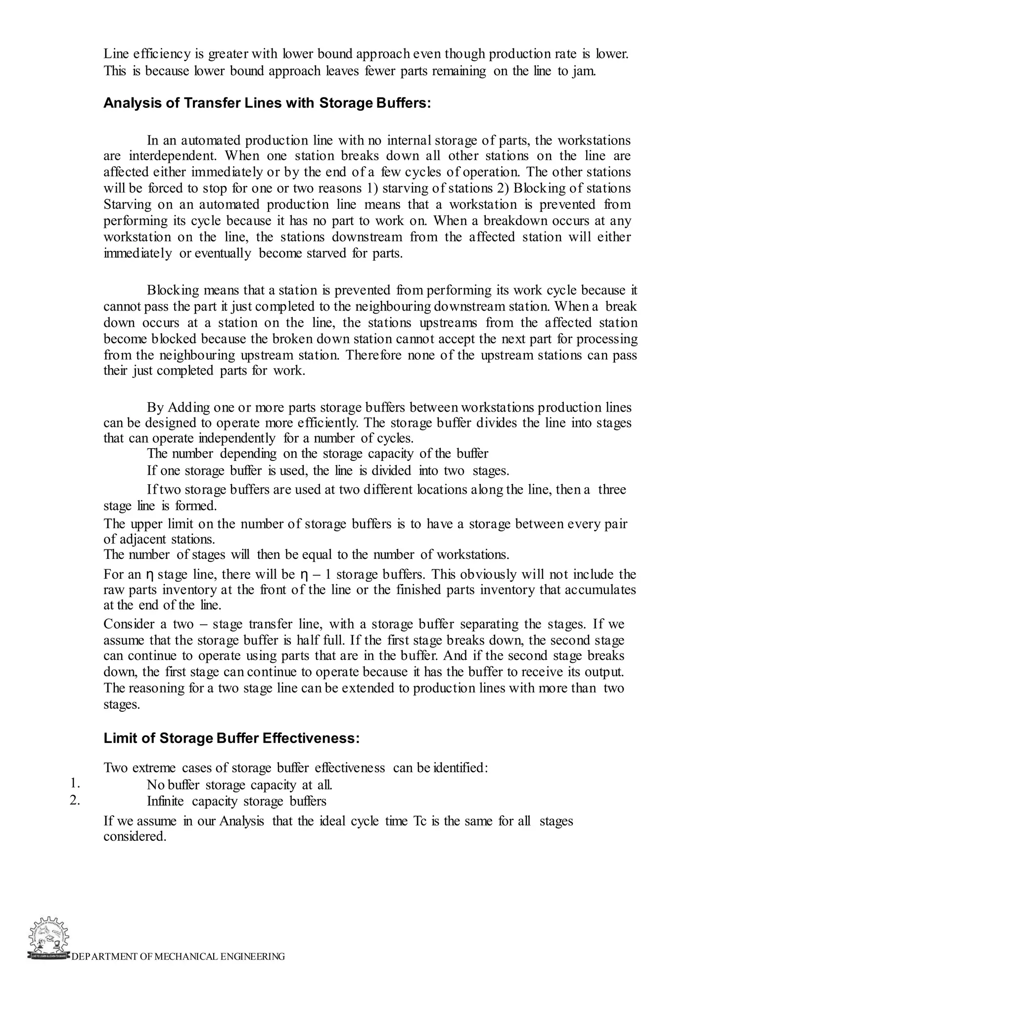 DEPARTMENT OF MECHANICAL ENGINEERING
Line efficiency is greater with lower bound approach even though production rate is lower.
This is because lower bound approach leaves fewer parts remaining on the line to jam.
Analysis of Transfer Lines with Storage Buffers:
In an automated production line with no internal storage of parts, the workstations
are interdependent. When one station breaks down all other stations on the line are
affected either immediately or by the end of a few cycles of operation. The other stations
will be forced to stop for one or two reasons 1) starving of stations 2) Blocking of stations
Starving on an automated production line means that a workstation is prevented from
performing its cycle because it has no part to work on. When a breakdown occurs at any
workstation on the line, the stations downstream from the affected station will either
immediately or eventually become starved for parts.
Blocking means that a station is prevented from performing its work cycle because it
cannot pass the part it just completed to the neighbouring downstream station. When a break
down occurs at a station on the line, the stations upstreams from the affected station
become blocked because the broken down station cannot accept the next part for processing
from the neighbouring upstream station. Therefore none of the upstream stations can pass
their just completed parts for work.
By Adding one or more parts storage buffers between workstations production lines
can be designed to operate more efficiently. The storage buffer divides the line into stages
that can operate independently for a number of cycles.
The number depending on the storage capacity of the buffer
If one storage buffer is used, the line is divided into two stages.
If two storage buffers are used at two different locations along the line, then a three
stage line is formed.
The upper limit on the number of storage buffers is to have a storage between every pair
of adjacent stations.
The number of stages will then be equal to the number of workstations.
For an η stage line, there will be η – 1 storage buffers. This obviously will not include the
raw parts inventory at the front of the line or the finished parts inventory that accumulates
at the end of the line.
Consider a two – stage transfer line, with a storage buffer separating the stages. If we
assume that the storage buffer is half full. If the first stage breaks down, the second stage
can continue to operate using parts that are in the buffer. And if the second stage breaks
down, the first stage can continue to operate because it has the buffer to receive its output.
The reasoning for a two stage line can be extended to production lines with more than two
stages.
Limit of Storage Buffer Effectiveness:
Two extreme cases of storage buffer effectiveness can be identified:
No buffer storage capacity at all.
Infinite capacity storage buffers
If we assume in our Analysis that the ideal cycle time Tc is the same for all stages
considered.
1.
2.
 