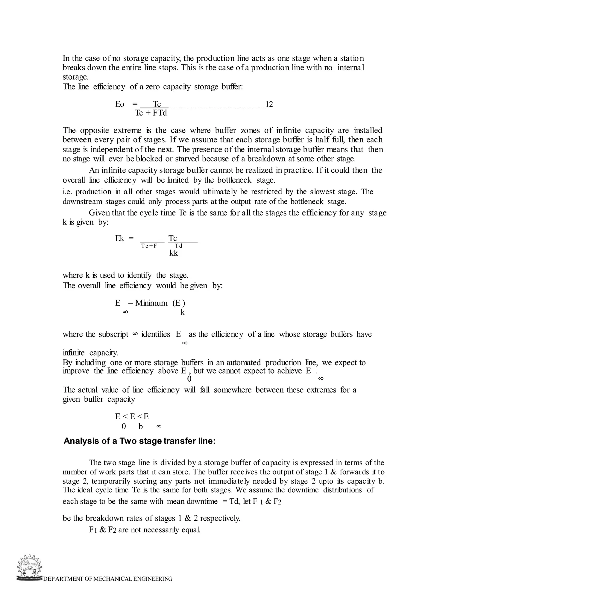 DEPARTMENT OF MECHANICAL ENGINEERING
In the case of no storage capacity, the production line acts as one stage when a station
breaks down the entire line stops. This is the case of a production line with no internal
storage.
The line efficiency of a zero capacity storage buffer:
Eo = Tc 12
Tc + FTd
The opposite extreme is the case where buffer zones of infinite capacity are installed
between every pair of stages. If we assume that each storage buffer is half full, then each
stage is independent of the next. The presence of the internal storage buffer means that then
no stage will ever be blocked or starved because of a breakdown at some other stage.
An infinite capacity storage buffer cannot be realized in practice. If it could then the
overall line efficiency will be limited by the bottleneck stage.
i.e. production in all other stages would ultimately be restricted by the slowest stage. The
downstream stages could only process parts at the output rate of the bottleneck stage.
Given that the cycle time Tc is the same for all the stages the efficiency for any stage
k is given by:
Ek = Tc
Tc + F Td
kk
where k is used to identify the stage.
The overall line efficiency would be given by:
E = Minimum (E )
∞ k
where the subscript ∞ identifies E as the efficiency of a line whose storage buffers have
∞
infinite capacity.
By including one or more storage buffers in an automated production line, we expect to
improve the line efficiency above E , but we cannot expect to achieve E .
0 ∞
The actual value of line efficiency will fall somewhere between these extremes for a
given buffer capacity
E < E <E
0 b ∞
Analysis of a Two stage transfer line:
The two stage line is divided by a storage buffer of capacity is expressed in terms of the
number of work parts that it can store. The buffer receives the output of stage 1 & forwards it to
stage 2, temporarily storing any parts not immediately needed by stage 2 upto its capacity b.
The ideal cycle time Tc is the same for both stages. We assume the downtime distributions of
each stage to be the same with mean downtime = Td, let F 1 & F2
be the breakdown rates of stages 1 & 2 respectively.
F1 & F2 are not necessarily equal.
 