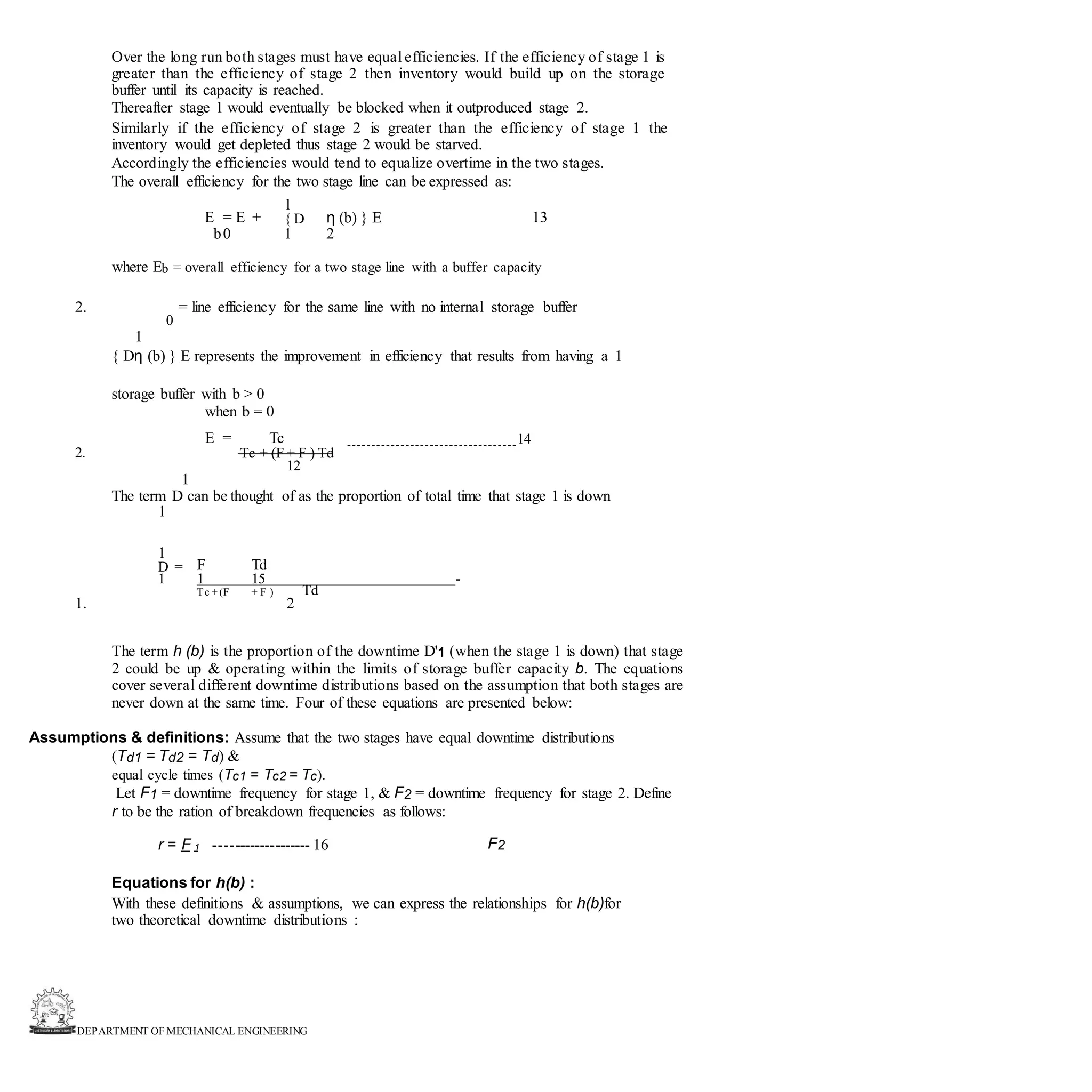 DEPARTMENT OF MECHANICAL ENGINEERING
Over the long run both stages must have equal efficiencies. If the efficiency of stage 1 is
greater than the efficiency of stage 2 then inventory would build up on the storage
buffer until its capacity is reached.
Thereafter stage 1 would eventually be blocked when it outproduced stage 2.
Similarly if the efficiency of stage 2 is greater than the efficiency of stage 1 the
inventory would get depleted thus stage 2 would be starved.
Accordingly the efficiencies would tend to equalize overtime in the two stages.
The overall efficiency for the two stage line can be expressed as:
E = E +
1
η (b) } E 13
{ D
b0 1 2
where Eb = overall efficiency for a two stage line with a buffer capacity
2. = line efficiency for the same line with no internal storage buffer
0
1
{ Dη (b) } E represents the improvement in efficiency that results from having a 1
storage buffer with b > 0
when b = 0
E = Tc 14
2. Tc + (F + F ) Td
12
1
The term D can be thought of as the proportion of total time that stage 1 is down
1
1
F Td
D =
1 1 15 -
Td
Tc + (F + F )
1. 2
The term h (b) is the proportion of the downtime D'1 (when the stage 1 is down) that stage
2 could be up & operating within the limits of storage buffer capacity b. The equations
cover several different downtime distributions based on the assumption that both stages are
never down at the same time. Four of these equations are presented below:
Assumptions & definitions: Assume that the two stages have equal downtime distributions
(Td1 = Td2 = Td) &
equal cycle times (Tc1 = Tc2 = Tc).
Let F1 = downtime frequency for stage 1, & F2 = downtime frequency for stage 2. Define
r to be the ration of breakdown frequencies as follows:
r = F 1 ------------------- 16 F2
Equations for h(b) :
With these definitions & assumptions, we can express the relationships for h(b)for
two theoretical downtime distributions :
 