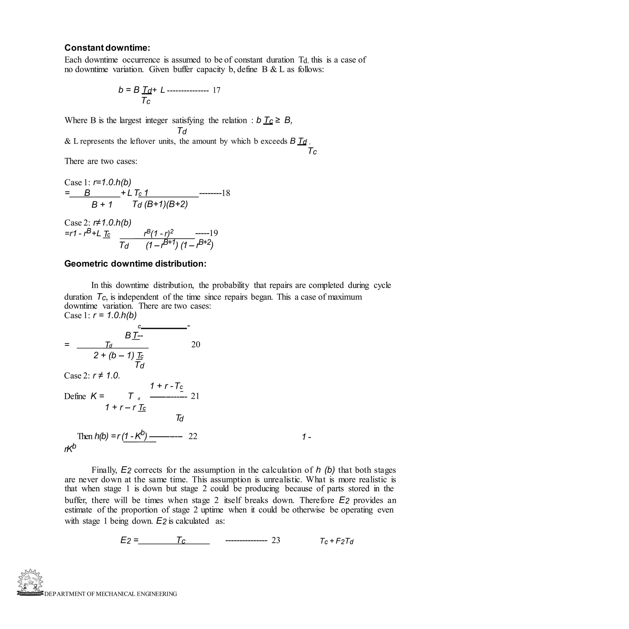 DEPARTMENT OF MECHANICAL ENGINEERING
Constant downtime:
Each downtime occurrence is assumed to be of constant duration Td. this is a case of
no downtime variation. Given buffer capacity b, define B & L as follows:
b = B Td+ L --------------- 17
Tc
Where B is the largest integer satisfying the relation : b Tc ≥ B,
Td
& L represents the leftover units, the amount by which b exceeds B Td .
Tc
There are two cases:
Case 1: r=1.0.h(b)
= B + LTc 1 --------18
B + 1 Td (B+1)(B+2)
Case 2: r≠1.0.h(b)
=r1 - rB+L Tc rB(1 - r)2 -----19
Td (1 –rB+1) (1 – rB+2)
Geometric downtime distribution:
In this downtime distribution, the probability that repairs are completed during cycle
duration Tc, is independent of the time since repairs began. This a case of maximum
downtime variation. There are two cases:
Case 1: r = 1.0.h(b)
c -
BT--
20
= Td
2 + (b – 1) Tc
Td
Case 2: r ≠ 1.0.
1 + r -Tc
Define K = T d --------------- 21
1 + r – r Tc
Td
Then h(b) =r (1 - Kb
) -------------- 22 1 -
rKb
Finally, E2 corrects for the assumption in the calculation of h (b) that both stages
are never down at the same time. This assumption is unrealistic. What is more realistic is
that when stage 1 is down but stage 2 could be producing because of parts stored in the
buffer, there will be times when stage 2 itself breaks down. Therefore E2 provides an
estimate of the proportion of stage 2 uptime when it could be otherwise be operating even
with stage 1 being down. E2 is calculated as:
E2 = Tc --------------- 23 Tc + F2Td
 